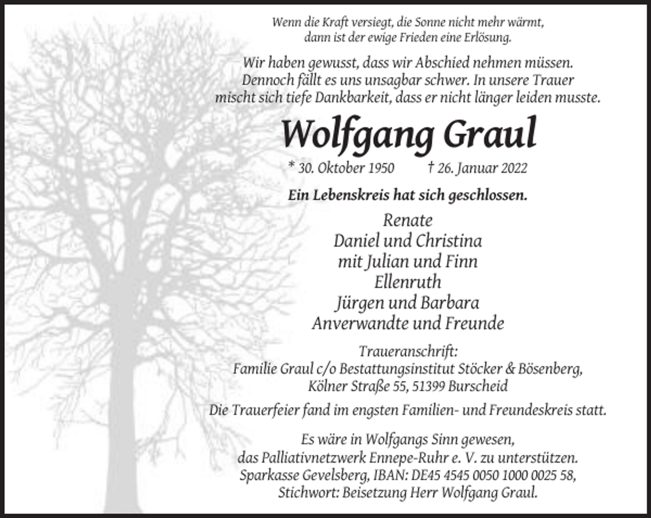 <p>Wenn die Kraft versiegt, die Sonne nicht mehr wärmt,<br />dann ist der ewige Frieden eine Erlösung.</p><p>Wir haben gewusst, dass wir Abschied nehmen müssen.<br />Dennoch fällt es uns unsagbar schwer. In unsere Trauer<br />mischt sich tiefe Dankbarkeit, dass er nicht länger leiden musste.</p><p>Wolfgang Graul<br />* 30. Oktober 1950</p><p>† 26. Januar 2022</p><p>Ein Lebenskreis hat sich geschlossen.</p><p>Renate<br />Daniel und Christina<br />mit Julian und Finn<br />Ellenruth<br />Jürgen und Barbara<br />Anverwandte und Freunde<br />Traueranschrift:<br />Familie Graul c/o Bestattungsinstitut Stöcker &amp; Bösenberg,<br />Kölner Straße 55, 51399 Burscheid<br />Die Trauerfeier fand im engsten Familien- und Freundeskreis statt.<br />Es wäre in Wolfgangs Sinn gewesen,<br />das Palliativnetzwerk Ennepe-Ruhr e. V. zu unterstützen.<br />Sparkasse Gevelsberg, IBAN: DE45 0050 1028,<br />Stichwort: Beisetzung Herr Wolfgang Graul.</p>