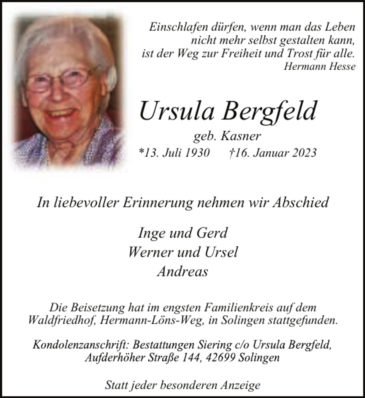 <p>Einschlafen dürfen, wenn man das Leben<br />nicht mehr selbst gestalten kann,<br />ist der Weg zur Freiheit und Trost für alle.</p><p>Hermann Hesse</p><p>Ursula Bergfeld<br />geb. Kasner</p><p>*13. Juli 1930</p><p>†16. Januar 2023</p><p>In liebevoller Erinnerung nehmen wir Abschied<br />Inge und Gerd<br />Werner und Ursel<br />Andreas<br />Die Beisetzung hat im engsten Familienkreis auf dem<br />Waldfriedhof, Hermann-Löns-Weg, in Solingen stattgefunden.</p><p>Statt jeder besonderen Anzeige</p>