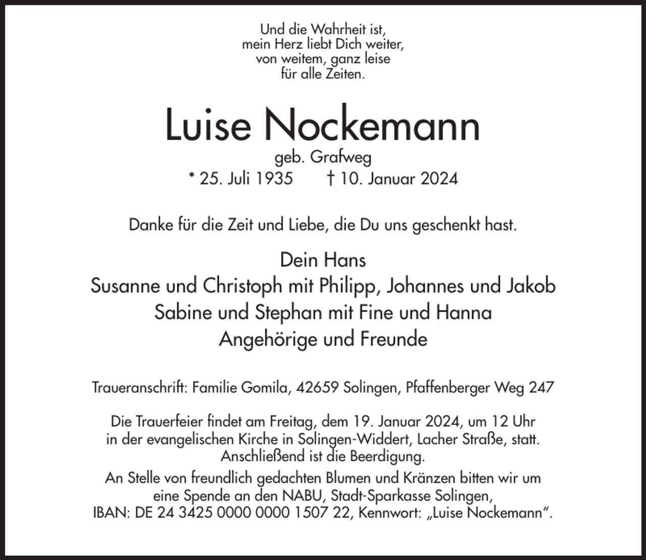 <p>Und die Wahrheit ist,<br />mein Herz liebt Dich weiter,<br />von weitem, ganz leise<br />für alle Zeiten.</p><p>Luise Nockemann<br />geb. Grafweg<br />* 25. Juli 1935<br />† 10. Januar 2024</p><p>Danke für die Zeit und Liebe, die Du uns geschenkt hast.</p><p>Dein Hans<br />Susanne und Christoph mit Philipp, Johannes und Jakob<br />Sabine und Stephan mit Fine und Hanna<br />Angehörige und Freunde<br />Traueranschrift: Familie Gomila, 42659 Solingen, Pfaffenberger Weg 247<br />Die Trauerfeier findet am Freitag, dem 19. Januar 2024, um 12 Uhr<br />in der evangelischen Kirche in Solingen-Widdert, Lacher Straße, statt.<br />Anschließend ist die Beerdigung.<br />An Stelle von freundlich gedachten Blumen und Kränzen bitten wir um<br />eine Spende an den NABU, Stadt-Sparkasse Solingen,<br />IBAN: DE 24 3425 1507 22, Kennwort: „Luise Nockemann“.</p>