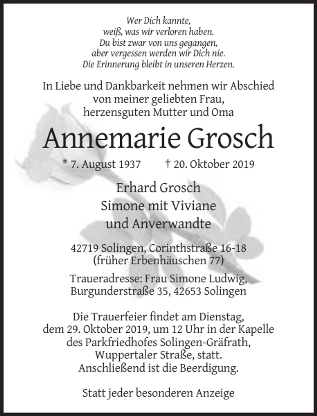 <p>Wer Dich kannte,<br />weiß, was wir verloren haben.<br />Du bist zwar von uns gegangen,<br />aber vergessen werden wir Dich nie.<br />Die Erinnerung bleibt in unseren Herzen.</p><p>In Liebe und Dankbarkeit nehmen wir Abschied<br />von meiner geliebten Frau,<br />herzensguten Mutter und Oma</p><p>Annemarie Grosch<br />* 7. August 1937</p><p>† 20. Oktober 2019</p><p>Erhard Grosch<br />Simone mit Viviane<br />und Anverwandte<br />42719 Solingen, Corinthstraße 16-18<br />(früher Erbenhäuschen 77)<br />Traueradresse: Frau Simone Ludwig,<br />Burgunderstraße 35, 42653 Solingen<br />Die Trauerfeier findet am Dienstag,<br />dem 29. Oktober 2019, um 12 Uhr in der Kapelle<br />des Parkfriedhofes Solingen-Gräfrath,<br />Wuppertaler Straße, statt.<br />Anschließend ist die Beerdigung.<br />Statt jeder besonderen Anzeige</p>