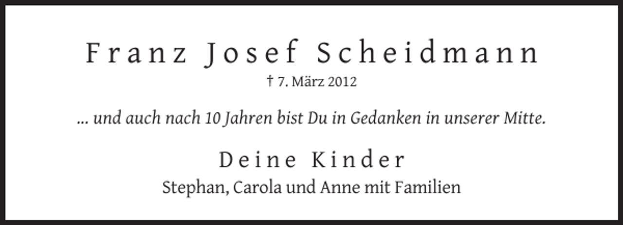 <p>Franz Josef Scheidmann<br />† 7. März 2012</p><p>... und auch nach 10 Jahren bist Du in Gedanken in unserer Mitte.</p><p>Deine Kinder<br />Stephan, Carola und Anne mit Familien</p>