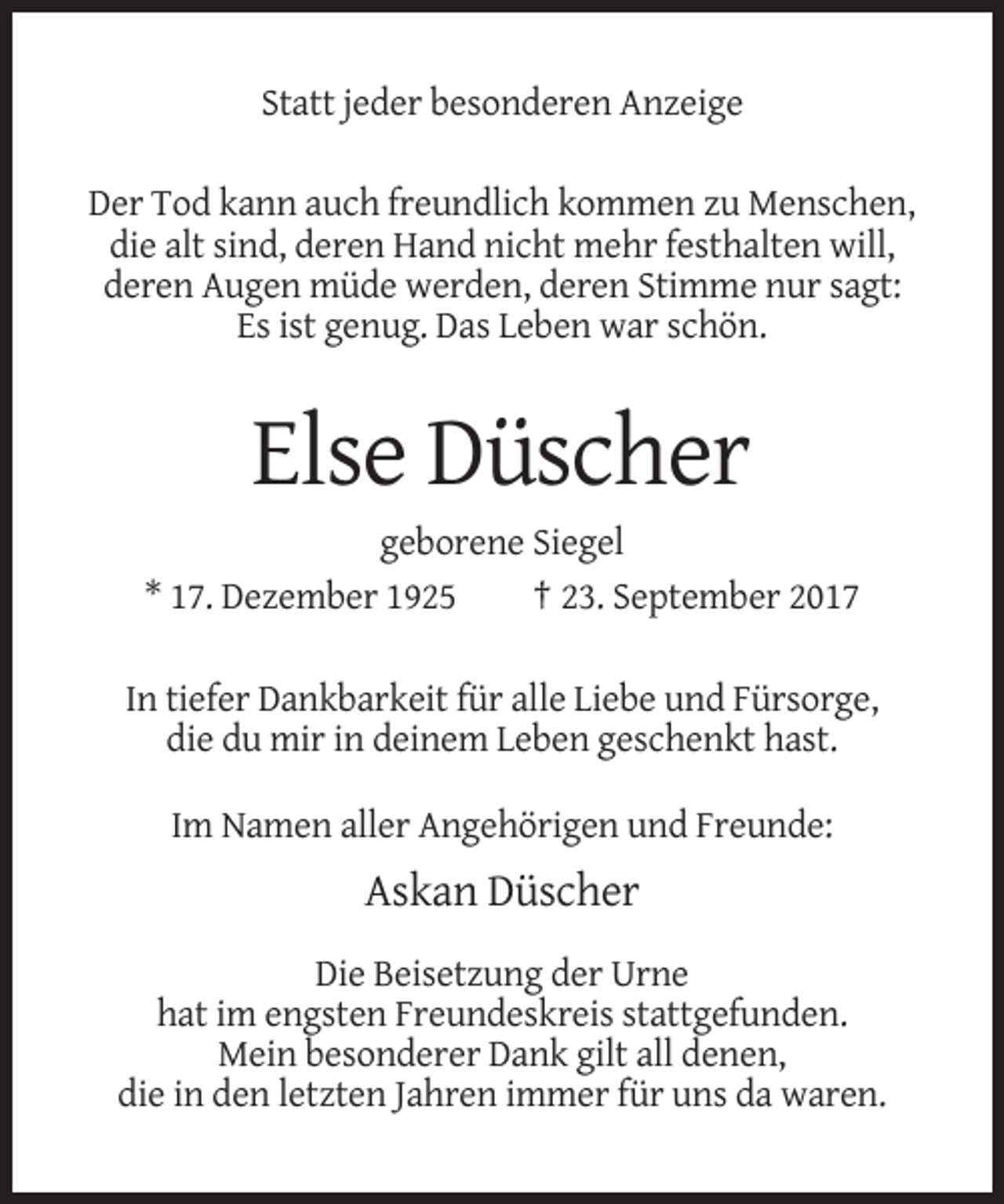 <p>Statt jeder besonderen Anzeige<br />Der Tod kann auch freundlich kommen zu Menschen,<br />die alt sind, deren Hand nicht mehr festhalten will,<br />deren Augen müde werden, deren Stimme nur sagt:<br />Es ist genug. Das Leben war schön.</p><p>Else Düscher<br />geborene Siegel<br />* 17. Dezember 1925<br />† 23. September 2017<br />In tiefer Dankbarkeit für alle Liebe und Fürsorge,<br />die du mir in deinem Leben geschenkt hast.<br />Im Namen aller Angehörigen und Freunde:</p><p>Askan Düscher<br />Die Beisetzung der Urne<br />hat im engsten Freundeskreis stattgefunden.<br />Mein besonderer Dank gilt all denen,<br />die in den letzten Jahren immer für uns da waren.</p>