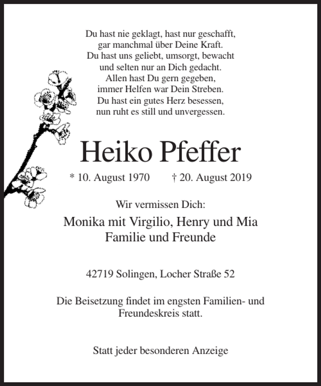 <p>Du hast nie geklagt, hast nur geschafft,<br />gar manchmal über Deine Kraft.<br />Du hast uns geliebt, umsorgt, bewacht<br />und selten nur an Dich gedacht.<br />Allen hast Du gern gegeben,<br />immer Helfen war Dein Streben.<br />Du hast ein gutes Herz besessen,<br />nun ruht es still und unvergessen.</p><p>Heiko Pfeffer<br />* 10. August 1970</p><p>† 20. August 2019</p><p>Wir vermissen Dich:</p><p>Monika mit Virgilio, Henry und Mia<br />Familie und Freunde<br />42719 Solingen, Locher Straße 52<br />Die Beisetzung findet im engsten Familien- und<br />Freundeskreis statt.<br />Statt jeder besonderen Anzeige</p>