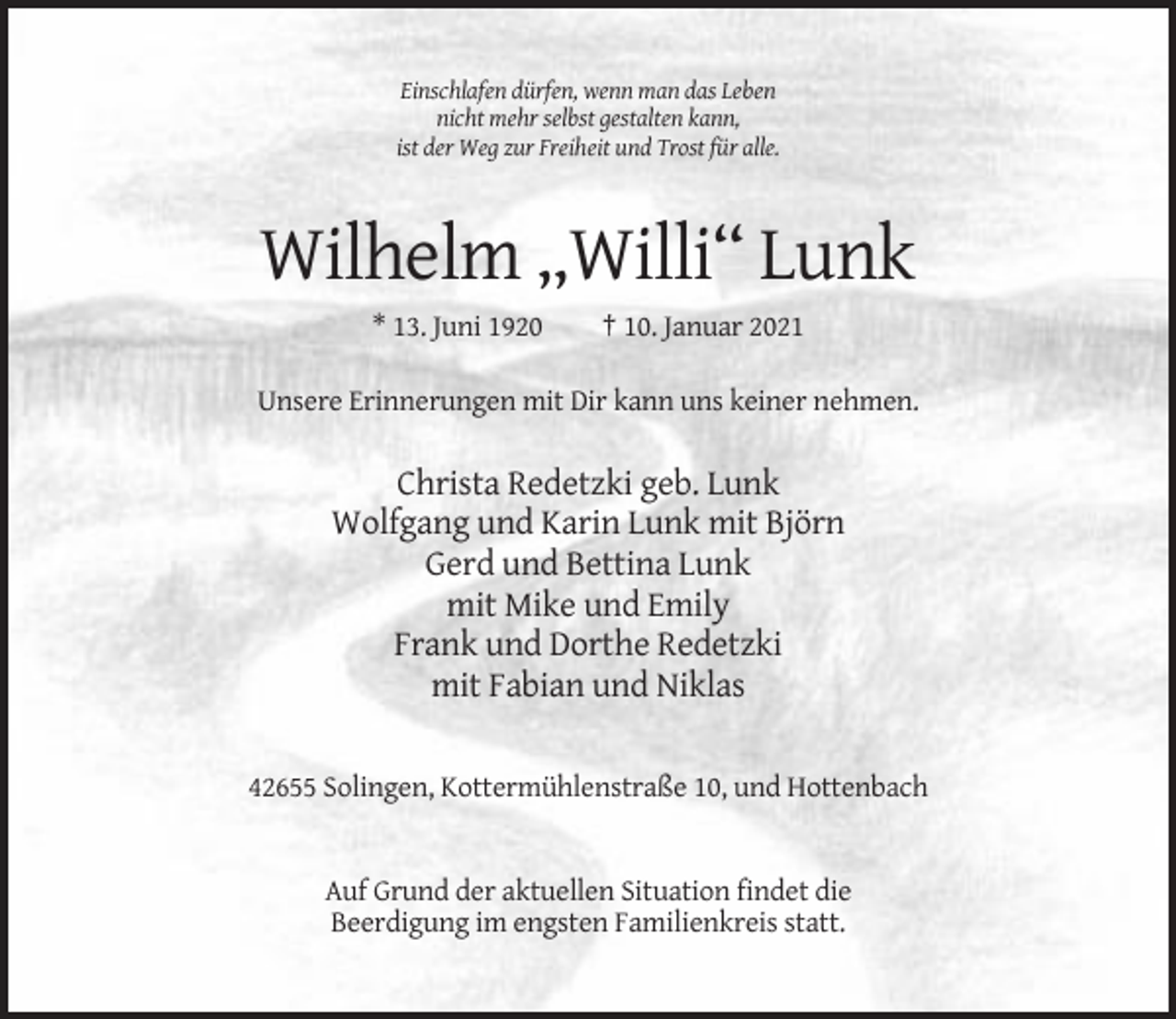 <p>Einschlafen dürfen, wenn man das Leben<br />nicht mehr selbst gestalten kann,<br />ist der Weg zur Freiheit und Trost für alle.</p><p>Wilhelm „Willi“ Lunk<br />* 13. Juni 1920</p><p>† 10. Januar 2021</p><p>Unsere Erinnerungen mit Dir kann uns keiner nehmen.</p><p>Christa Redetzki geb. Lunk<br />Wolfgang und Karin Lunk mit Björn<br />Gerd und Bettina Lunk<br />mit Mike und Emily<br />Frank und Dorthe Redetzki<br />mit Fabian und Niklas<br />42655 Solingen, Kottermühlenstraße 10, und Hottenbach</p><p>Auf Grund der aktuellen Situation findet die<br />Beerdigung im engsten Familienkreis statt.</p>