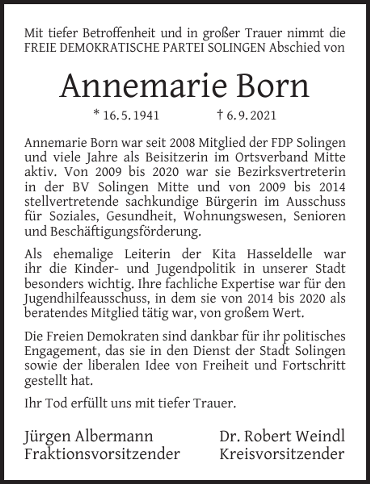 <p>Mit tiefer Betroffenheit und in großer Trauer nimmt die<br />FREIE DEMOKRATISCHE PARTEI SOLINGEN Abschied von</p><p>Annemarie Born<br />* 16. 5. 1941</p><p>† 6. 9. 2021</p><p>Annemarie Born war seit 2008 Mitglied der FDP Solingen<br />und viele Jahre als Beisitzerin im Ortsverband Mitte<br />aktiv. Von 2009 bis 2020 war sie Bezirksvertreterin<br />in der BV Solingen Mitte und von 2009 bis 2014<br />stellvertretende sachkundige Bürgerin im Ausschuss<br />für Soziales, Gesundheit, Wohnungswesen, Senioren<br />und Beschäftigungsförderung.<br />Als ehemalige Leiterin der Kita Hasseldelle war<br />ihr die Kinder- und Jugendpolitik in unserer Stadt<br />besonders wichtig. Ihre fachliche Expertise war für den<br />Jugendhilfeausschuss, in dem sie von 2014 bis 2020 als<br />beratendes Mitglied tätig war, von großem Wert.<br />Die Freien Demokraten sind dankbar für ihr politisches<br />Engagement, das sie in den Dienst der Stadt Solingen<br />sowie der liberalen Idee von Freiheit und Fortschritt<br />gestellt hat.<br />Ihr Tod erfüllt uns mit tiefer Trauer.</p><p>Jürgen Albermann<br />Fraktionsvorsitzender</p><p>Dr. Robert Weindl<br />Kreisvorsitzender</p>