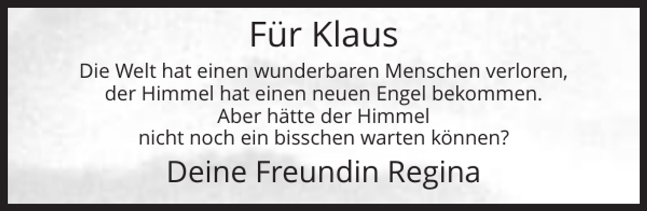 <p>Für Klaus<br />Die Welt hat einen wunderbaren Menschen verloren,<br />der Himmel hat einen neuen Engel bekommen.<br />Aber hätte der Himmel<br />nicht noch ein bisschen warten können?</p><p>Deine Freundin Regina</p>