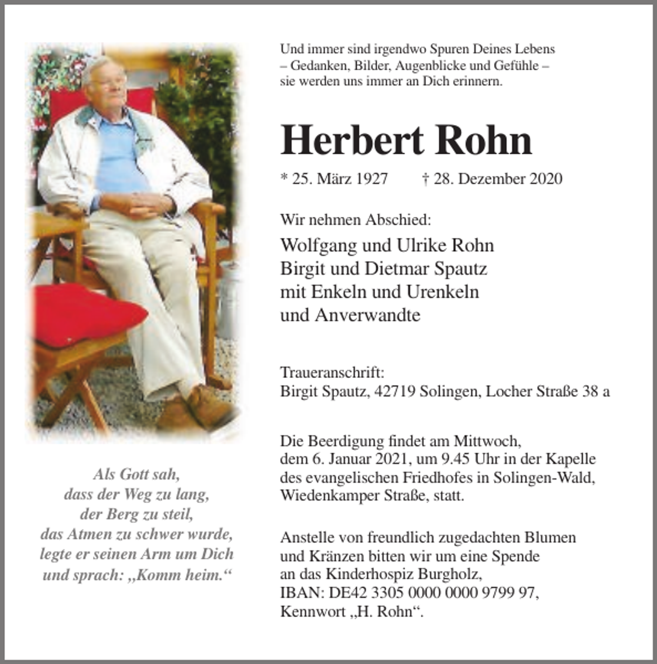 <p>Und immer sind irgendwo Spuren Deines Lebens<br />– Gedanken, Bilder, Augenblicke und Gefühle –<br />sie werden uns immer an Dich erinnern.</p><p>Herbert Rohn<br />* 25. März 1927</p><p>† 28. Dezember 2020</p><p>Wir nehmen Abschied:</p><p>Wolfgang und Ulrike Rohn<br />Birgit und Dietmar Spautz<br />mit Enkeln und Urenkeln<br />und Anverwandte<br />Traueranschrift:<br />Birgit Spautz, 42719 Solingen, Locher Straße 38 a</p><p>Als Gott sah,<br />dass der Weg zu lang,<br />der Berg zu steil,<br />das Atmen zu schwer wurde,<br />legte er seinen Arm um Dich<br />und sprach: „Komm heim.“</p><p>Die Beerdigung findet am Mittwoch,<br />dem 6. Januar 2021, um 9.45 Uhr in der Kapelle<br />des evangelischen Friedhofes in Solingen-Wald,<br />Wiedenkamper Straße, statt.<br />Anstelle von freundlich zugedachten Blumen<br />und Kränzen bitten wir um eine Spende<br />an das Kinderhospiz Burgholz,<br />IBAN: DE42 3305 9797,<br />Kennwort „H. Rohn“.</p>
