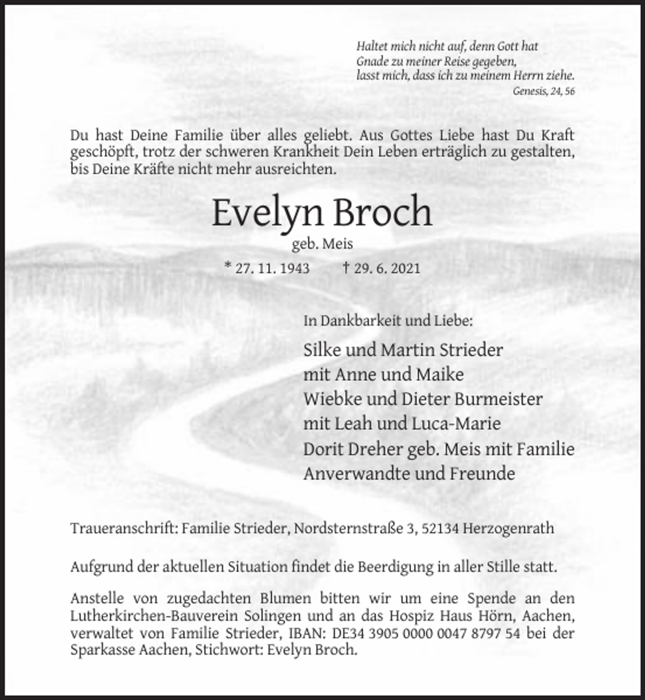 <p>Haltet mich nicht auf, denn Gott hat<br />Gnade zu meiner Reise gegeben,<br />lasst mich, dass ich zu meinem Herrn ziehe.<br />Genesis, 24, 56</p><p>Du hast Deine Familie über alles geliebt. Aus Gottes Liebe hast Du Kraft<br />geschöpft, trotz der schweren Krankheit Dein Leben erträglich zu gestalten,<br />bis Deine Kräfte nicht mehr ausreichten.</p><p>Evelyn Broch<br />geb. Meis<br />* 27. 11. 1943<br />† 29. 6. 2021</p><p>In Dankbarkeit und Liebe:</p><p>Silke und Martin Strieder<br />mit Anne und Maike<br />Wiebke und Dieter Burmeister<br />mit Leah und Luca-Marie<br />Dorit Dreher geb. Meis mit Familie<br />Anverwandte und Freunde<br />Traueranschrift: Familie Strieder, Nordsternstraße 3, 52134 Herzogenrath<br />Aufgrund der aktuellen Situation findet die Beerdigung in aller Stille statt.<br />Anstelle von zugedachten Blumen bitten wir um eine Spende an den<br />Lutherkirchen-Bauverein Solingen und an das Hospiz Haus Hörn, Aachen,<br />verwaltet von Familie Strieder, IBAN: DE34 3905 0047 8797 54 bei der<br />Sparkasse Aachen, Stichwort: Evelyn Broch.</p>