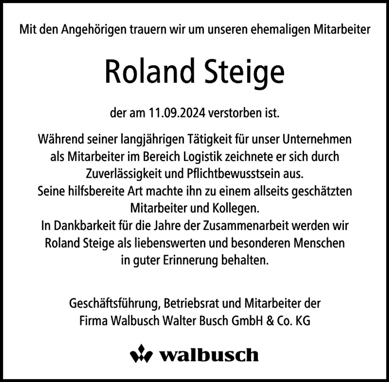 <p>Mit den Angehörigen trauern wir um unseren ehemaligen Mitarbeiter</p>
<p>Roland Steige<br />der am 11.09.2024 verstorben ist.<br />Während seiner langjährigen Tätigkeit für unser Unternehmen<br />als Mitarbeiter im Bereich Logistik zeichnete er sich durch<br />Zuverlässigkeit und Pﬂichtbewusstsein aus.<br />Seine hilfsbereite Art machte ihn zu einem allseits geschätzten<br />Mitarbeiter und Kollegen.<br />In Dankbarkeit für die Jahre der Zusammenarbeit werden wir<br />Roland Steige als liebenswerten und besonderen Menschen<br />in guter Erinnerung behalten.<br />Geschäftsführung, Betriebsrat und Mitarbeiter der<br />Firma Walbusch Walter Busch GmbH &amp; Co. KG</p>