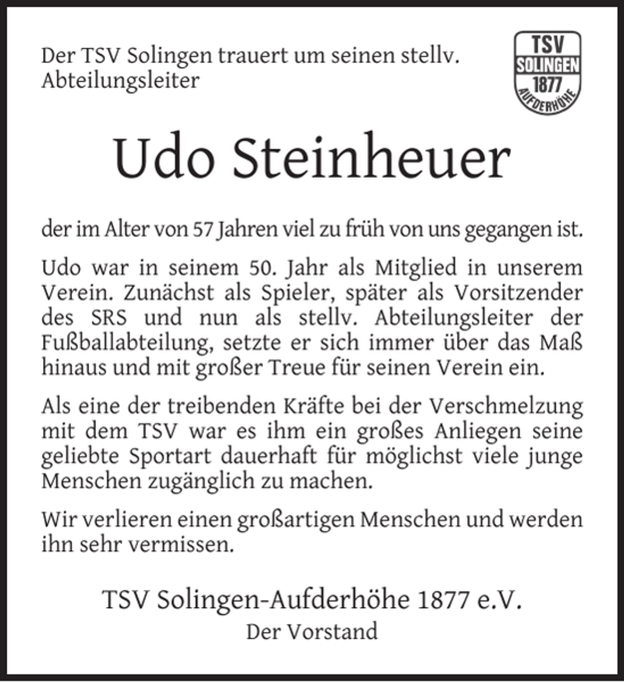 <p>Der TSV Solingen trauert um seinen stellv.<br />Abteilungsleiter</p><p>Udo Steinheuer<br />der im Alter von 57 Jahren viel zu früh von uns gegangen ist.<br />Udo war in seinem 50. Jahr als Mitglied in unserem<br />Verein. Zunächst als Spieler, später als Vorsitzender<br />des SRS und nun als stellv. Abteilungsleiter der<br />Fußballabteilung, setzte er sich immer über das Maß<br />hinaus und mit großer Treue für seinen Verein ein.<br />Als eine der treibenden Kräfte bei der Verschmelzung<br />mit dem TSV war es ihm ein großes Anliegen seine<br />geliebte Sportart dauerhaft für möglichst viele junge<br />Menschen zugänglich zu machen.<br />Wir verlieren einen großartigen Menschen und werden<br />ihn sehr vermissen.</p><p>TSV Solingen-Aufderhöhe 1877 e.V.<br />Der Vorstand</p>