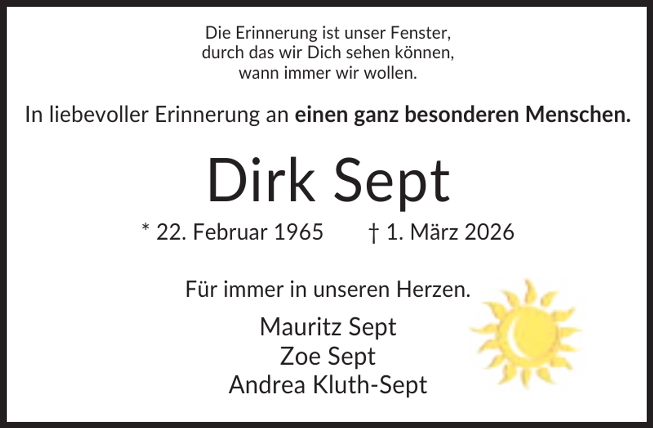 <p>Die Erinnerung ist unser Fenster,<br />durch das wir Dich sehen können,<br />wann immer wir wollen.</p><p>In liebevoller Erinnerung an einen ganz besonderen Menschen.</p><p>Dirk Sept<br />* 22. Februar 1965</p><p>† 1. März 2026</p><p>Für immer in unseren Herzen.</p><p>Mauritz Sept<br />Zoe Sept<br />Andrea Kluth-Sept</p>