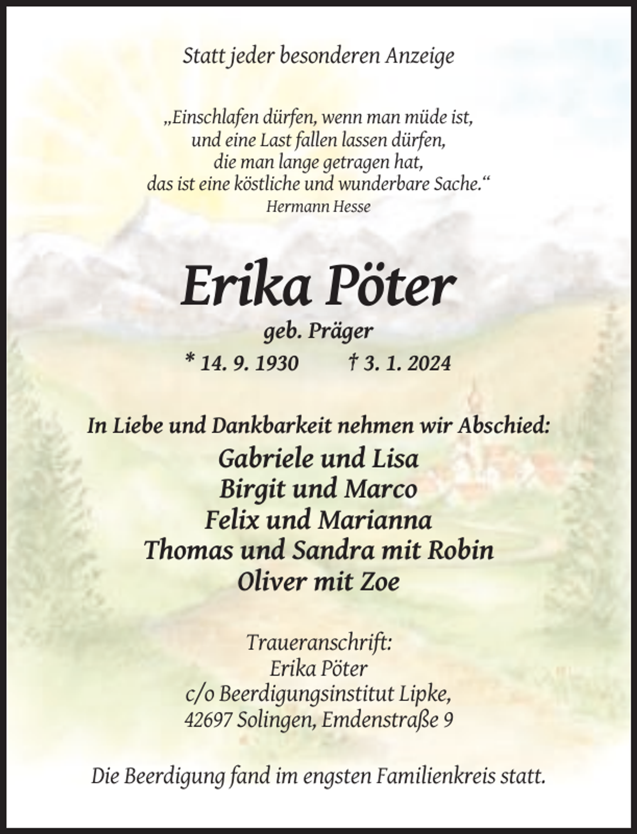 <p>Statt jeder besonderen Anzeige<br />„Einschlafen dürfen, wenn man müde ist,<br />und eine Last fallen lassen dürfen,<br />die man lange getragen hat,<br />das ist eine köstliche und wunderbare Sache.“<br />Hermann Hesse</p><p>Erika Pöter<br />geb. Präger<br />* 14. 9. 1930<br />† 3. 1. 2024<br />In Liebe und Dankbarkeit nehmen wir Abschied:</p><p>Gabriele und Lisa<br />Birgit und Marco<br />Felix und Marianna<br />Thomas und Sandra mit Robin<br />Oliver mit Zoe<br />Traueranschrift:<br />Erika Pöter<br />c/o Beerdigungsinstitut Lipke,<br />42697 Solingen, Emdenstraße 9<br />Die Beerdigung fand im engsten Familienkreis statt.</p>