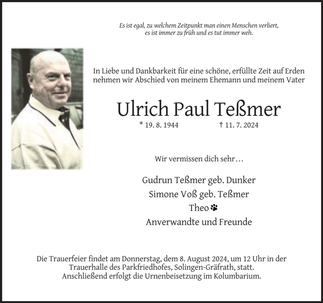 <p>Es ist egal, zu welchem Zeitpunkt man einen Menschen verliert,<br />es ist immer zu früh und es tut immer weh.</p><p>In Liebe und Dankbarkeit für eine schöne, erfüllte Zeit auf Erden<br />nehmen wir Abschied von meinem Ehemann und meinem Vater</p><p>Ulrich Paul Teßmer<br />* 19. 8. 1944</p><p>† 11. 7. 2024</p><p>Wir vermissen dich sehr . . .</p><p>Gudrun Teßmer geb. Dunker<br />Simone Voß geb. Teßmer<br />Theo<br />Anverwandte und Freunde</p><p>Die Trauerfeier findet am Donnerstag, dem 8. August 2024, um 12 Uhr in der<br />Trauerhalle des Parkfriedhofes, Solingen-Gräfrath, statt.<br />Anschließend erfolgt die Urnenbeisetzung im Kolumbarium.</p>