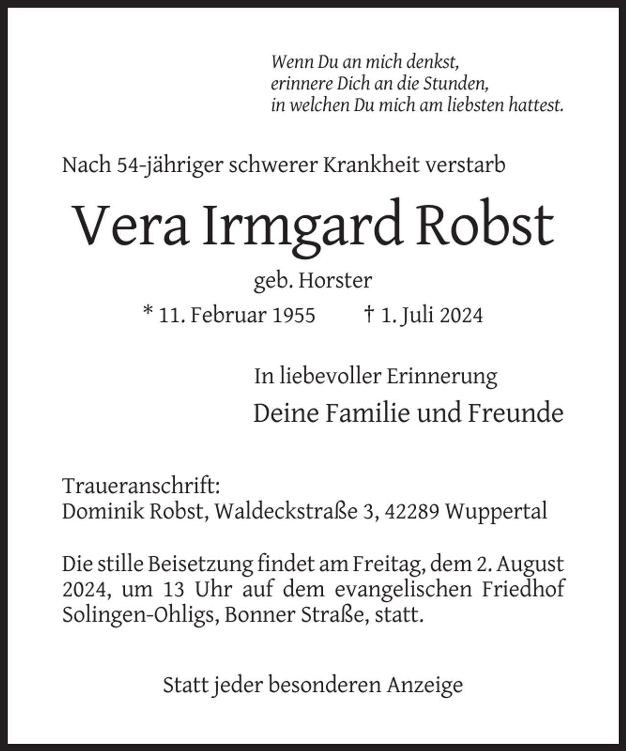 <p>Wenn Du an mich denkst,<br />erinnere Dich an die Stunden,<br />in welchen Du mich am liebsten hattest.</p><p>Nach 54-jähriger schwerer Krankheit verstarb</p><p>Vera Irmgard Robst<br />geb. Horster<br />* 11. Februar 1955<br />† 1. Juli 2024<br />In liebevoller Erinnerung</p><p>Deine Familie und Freunde<br />Traueranschrift:<br />Dominik Robst, Waldeckstraße 3, 42289 Wuppertal<br />Die stille Beisetzung findet am Freitag, dem 2. August<br />2024, um 13 Uhr auf dem evangelischen Friedhof<br />Solingen-Ohligs, Bonner Straße, statt.</p><p>Statt jeder besonderen Anzeige</p>