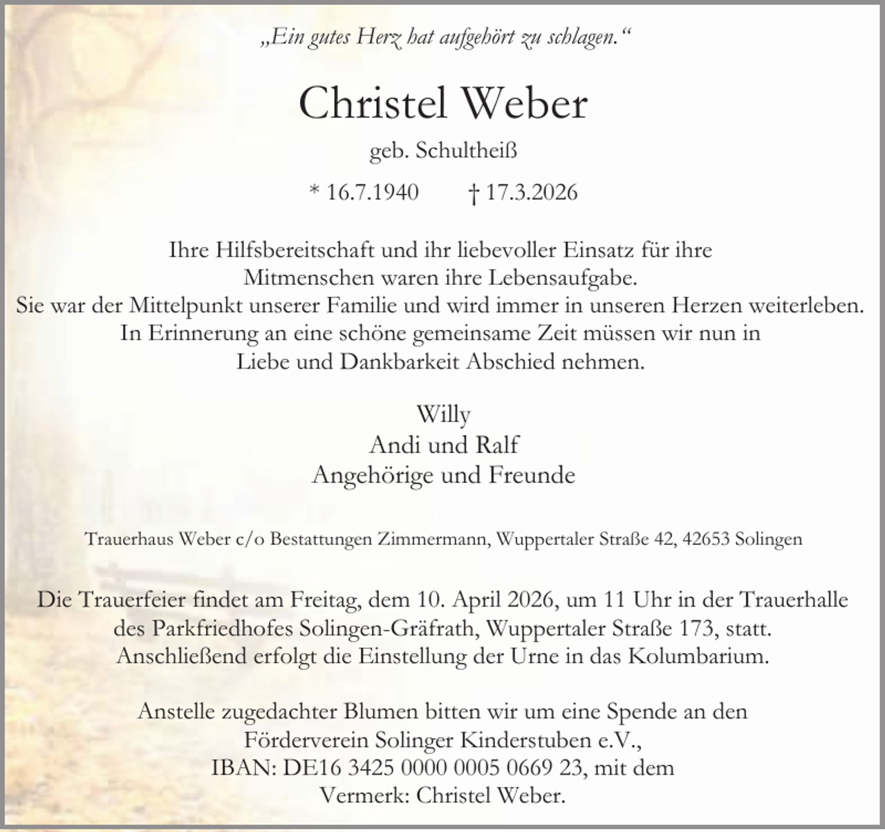 <p>„Ein gutes Herz hat aufgehört zu schlagen.“</p><p>Christel Weber<br />geb. Schultheiß</p><p>* 16.7.1940</p><p>† 17.3.2026</p><p>Ihre Hilfsbereitschaft und ihr liebevoller Einsatz für ihre<br />Mitmenschen waren ihre Lebensaufgabe.<br />Sie war der Mittelpunkt unserer Familie und wird immer in unseren Herzen weiterleben.<br />In Erinnerung an eine schöne gemeinsame Zeit müssen wir nun in<br />Liebe und Dankbarkeit Abschied nehmen.</p><p>Willy<br />Andi und Ralf<br />Angehörige und Freunde<br />Trauerhaus Weber c/o Bestattungen Zimmermann, Wuppertaler Straße 42, 42653 Solingen</p><p>Die Trauerfeier findet am Freitag, dem 10. April 2026, um 11 Uhr in der Trauerhalle<br />des Parkfriedhofes Solingen-Gräfrath, Wuppertaler Straße 173, statt.<br />Anschließend erfolgt die Einstellung der Urne in das Kolumbarium.<br />Anstelle zugedachter Blumen bitten wir um eine Spende an den<br />Förderverein Solinger Kinderstuben e.V.,<br />IBAN: DE16 3425 05 0669 23, mit dem<br />Vermerk: Christel Weber.</p>
