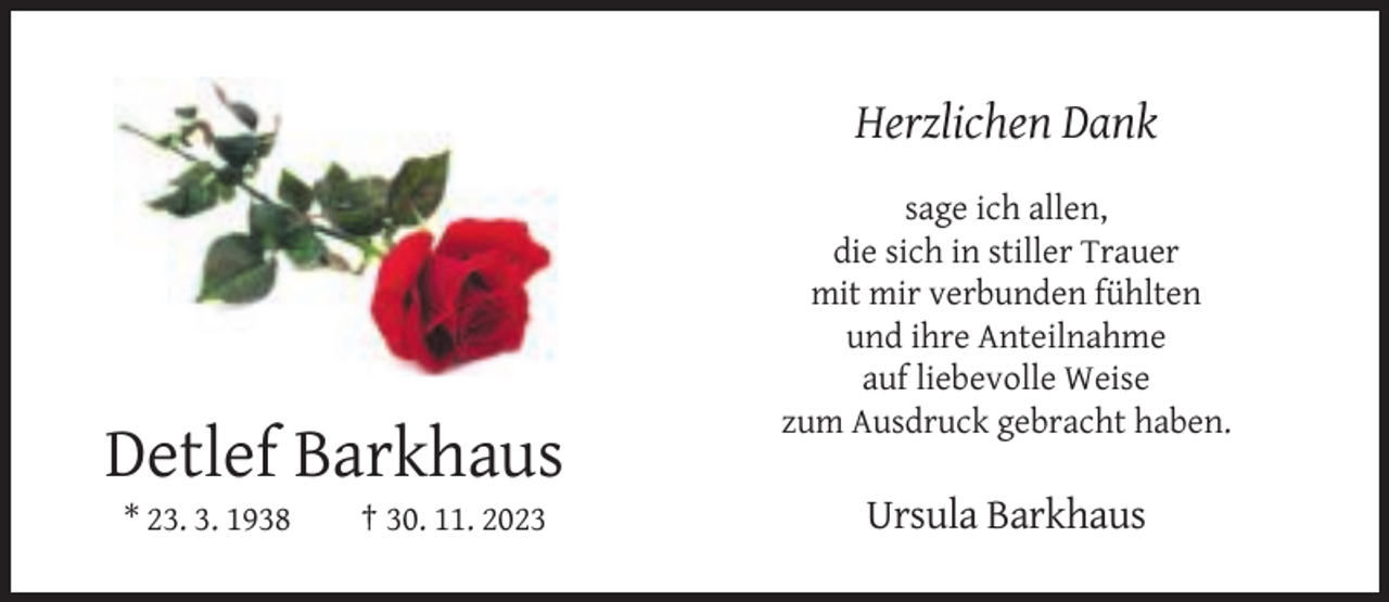 <p>Herzlichen Dank<br />sage ich allen,<br />die sich in stiller Trauer<br />mit mir verbunden fühlten<br />und ihre Anteilnahme<br />auf liebevolle Weise<br />zum Ausdruck gebracht haben.</p><p>Detlef Barkhaus<br />* 23. 3. 1938</p><p>† 30. 11. 2023</p><p>Ursula Barkhaus</p>