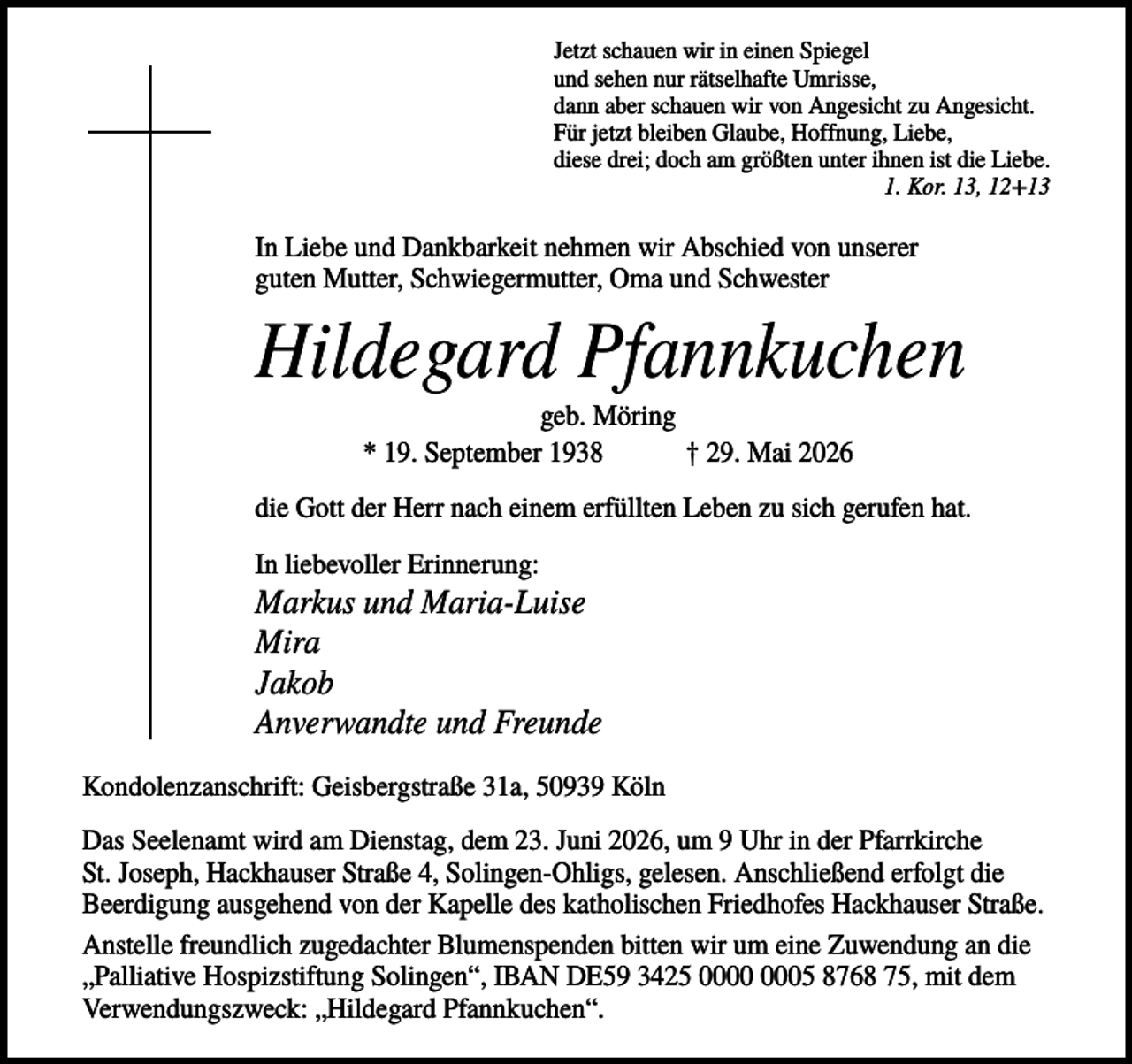 <p>Jetzt schauen wir in einen Spiegel<br />und sehen nur rätselhafte Umrisse,<br />dann aber schauen wir von Angesicht zu Angesicht.<br />Für jetzt bleiben Glaube, Hoffnung, Liebe,<br />diese drei; doch am größten unter ihnen ist die Liebe.<br />1. Kor. 13, 12+13</p><p>In Liebe und Dankbarkeit nehmen wir Abschied von unserer<br />guten Mutter, Schwiegermutter, Oma und Schwester</p><p>Hildegard Pfannkuchen<br />geb. Möring<br />* 19. September 1938<br />† 29. Mai 2026<br />die Gott der Herr nach einem erfüllten Leben zu sich gerufen hat.<br />In liebevoller Erinnerung:</p><p>Markus und Maria-Luise<br />Mira<br />Jakob<br />Anverwandte und Freunde<br />Kondolenzanschrift: Geisbergstraße 31a, 50939 Köln<br />Das Seelenamt wird am Dienstag, dem 23. Juni 2026, um 9 Uhr in der Pfarrkirche<br />St. Joseph, Hackhauser Straße 4, Solingen-Ohligs, gelesen. Anschließend erfolgt die<br />Beerdigung ausgehend von der Kapelle des katholischen Friedhofes Hackhauser Straße.<br />Anstelle freundlich zugedachter Blumenspenden bitten wir um eine Zuwendung an die<br />„Palliative Hospizstiftung Solingen“, IBAN DE59 3425 05 8768 75, mit dem<br />Verwendungszweck: „Hildegard Pfannkuchen“.</p>