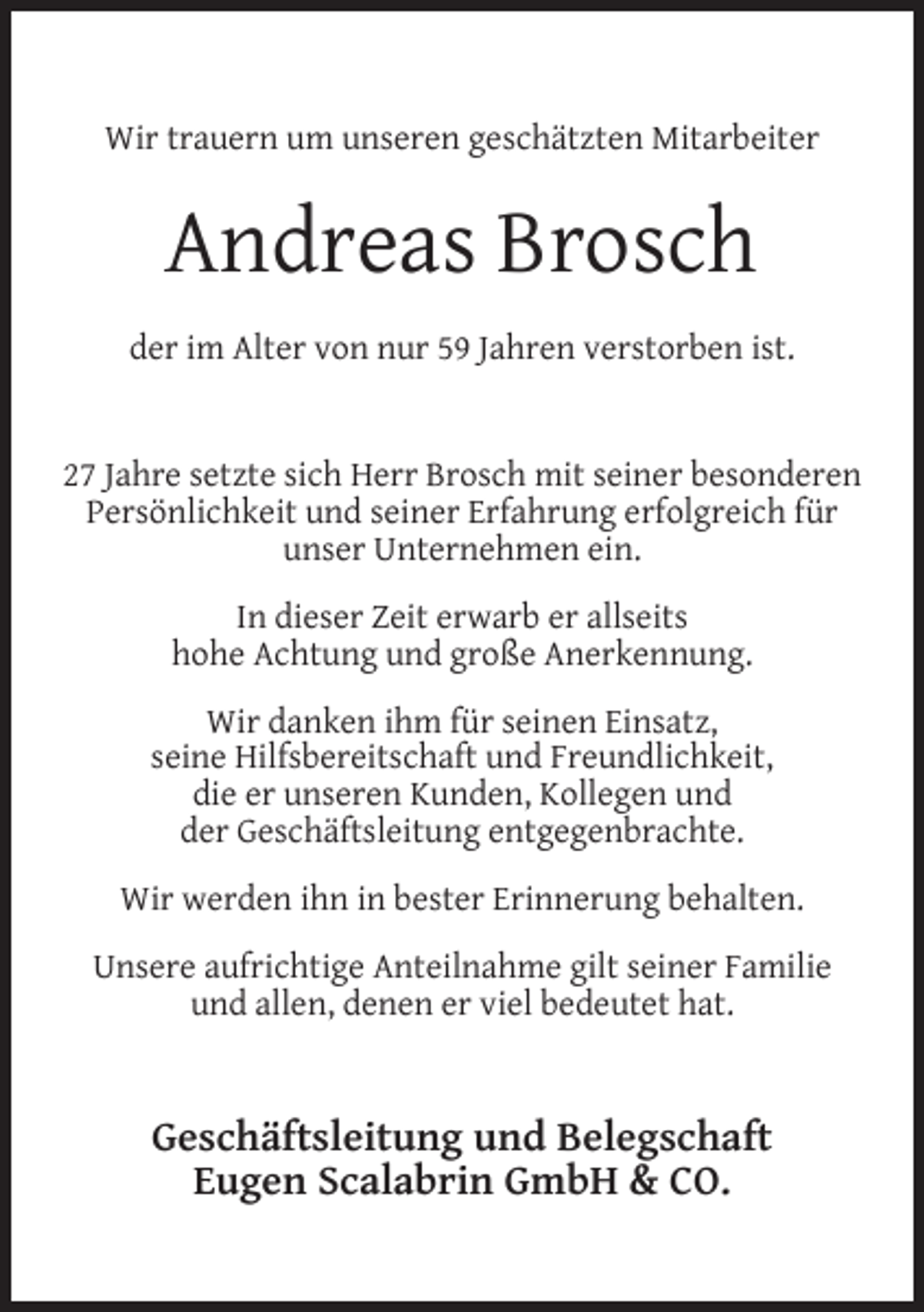 <p>Wir trauern um unseren geschätzten Mitarbeiter</p><p>Andreas Brosch<br />der im Alter von nur 59 Jahren verstorben ist.<br />27 Jahre setzte sich Herr Brosch mit seiner besonderen<br />Persönlichkeit und seiner Erfahrung erfolgreich für<br />unser Unternehmen ein.<br />In dieser Zeit erwarb er allseits<br />hohe Achtung und große Anerkennung.<br />Wir danken ihm für seinen Einsatz,<br />seine Hilfsbereitschaft und Freundlichkeit,<br />die er unseren Kunden, Kollegen und<br />der Geschäftsleitung entgegenbrachte.<br />Wir werden ihn in bester Erinnerung behalten.<br />Unsere aufrichtige Anteilnahme gilt seiner Familie<br />und allen, denen er viel bedeutet hat.</p><p>Geschäftsleitung und Belegschaft<br />Eugen Scalabrin GmbH &amp; CO.</p>