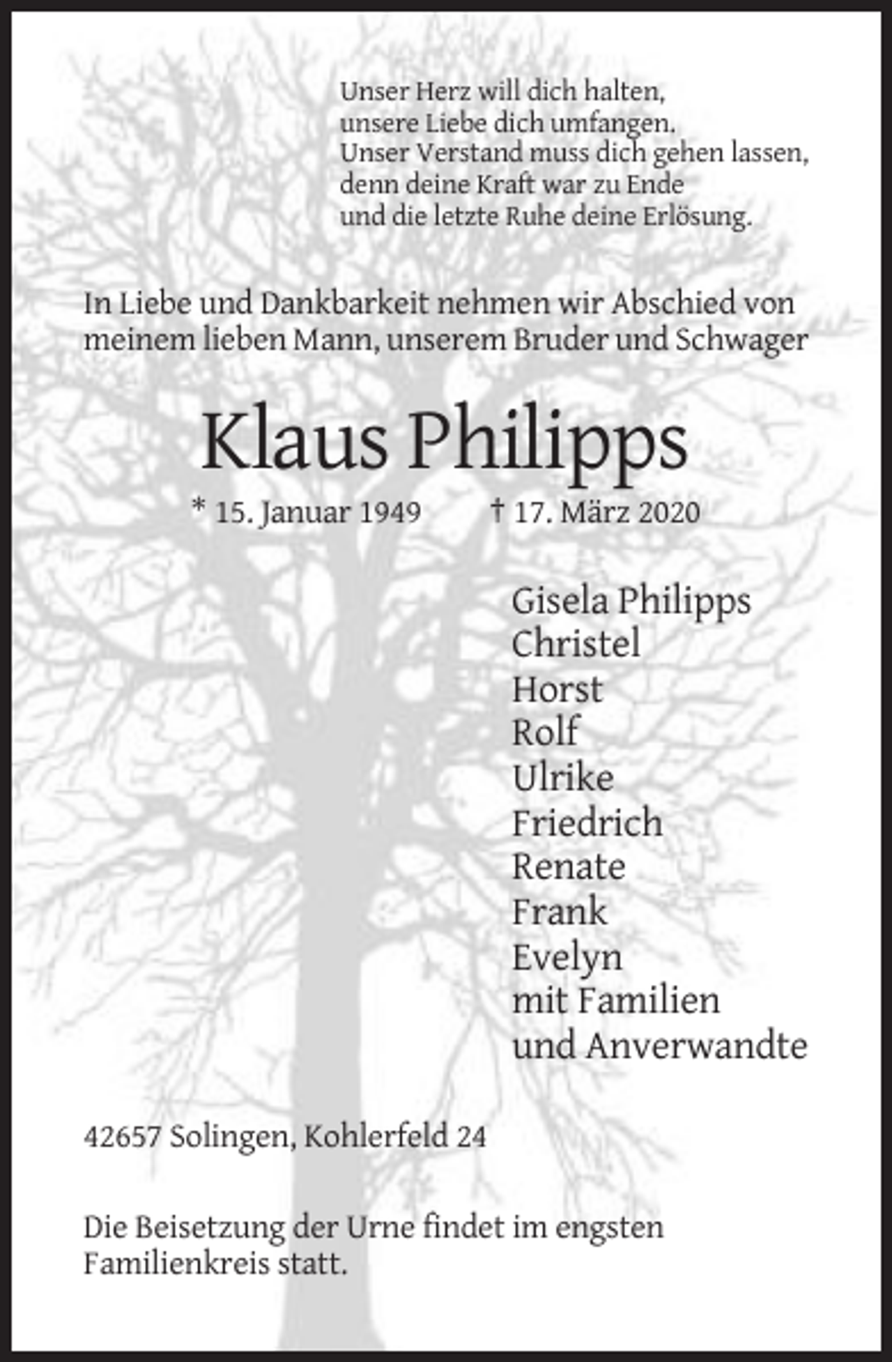 <p>Unser Herz will dich halten,<br />unsere Liebe dich umfangen.<br />Unser Verstand muss dich gehen lassen,<br />denn deine Kraft war zu Ende<br />und die letzte Ruhe deine Erlösung.</p><p>In Liebe und Dankbarkeit nehmen wir Abschied von<br />meinem lieben Mann, unserem Bruder und Schwager</p><p>Klaus Philipps<br />* 15. Januar 1949</p><p>† 17. März 2020</p><p>Gisela Philipps<br />Christel<br />Horst<br />Rolf<br />Ulrike<br />Friedrich<br />Renate<br />Frank<br />Evelyn<br />mit Familien<br />und Anverwandte<br />42657 Solingen, Kohlerfeld 24<br />Die Beisetzung der Urne findet im engsten<br />Familienkreis statt.</p>