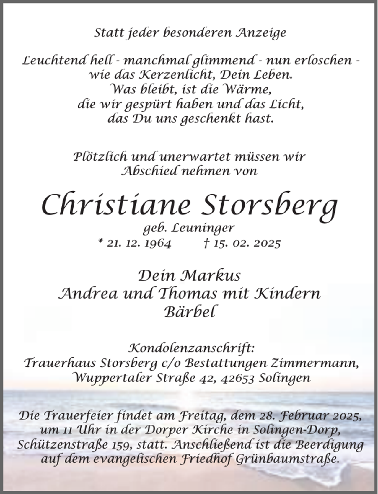 <p>Statt jeder besonderen Anzeige<br />Leuchtend hell - manchmal glimmend - nun erloschen wie das Kerzenlicht, Dein Leben.<br />Was bleibt, ist die Wärme,<br />die wir gespürt haben und das Licht,<br />das Du uns geschenkt hast.<br />Plötzlich und unerwartet müssen wir<br />Abschied nehmen von</p><p>Christiane Storsberg<br />geb. Leuninger<br />* 21. 12. 1964<br />† 15. 02. 2025</p><p>Dein Markus<br />Andrea und Thomas mit Kindern<br />Bärbel<br />Kondolenzanschrift:<br />Trauerhaus Storsberg c/o Bestattungen Zimmermann,<br />Wuppertaler Straße 42, 42653 Solingen<br />Die Trauerfeier findet am Freitag, dem 28. Februar 2025,<br />um 11 Uhr in der Dorper Kirche in Solingen-Dorp,<br />Schützenstraße 159, statt. Anschließend ist die Beerdigung<br />auf dem evangelischen Friedhof Grünbaumstraße.</p>