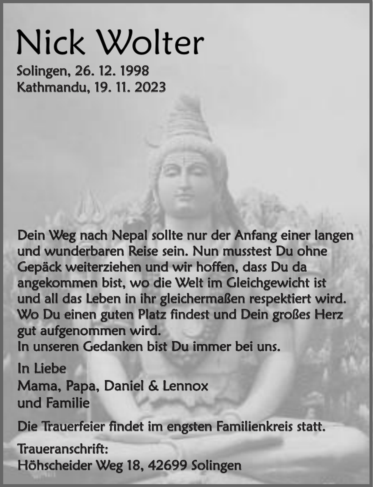 <p>Nick Wolter<br />Solingen, 26. 12. 1998<br />Kathmandu, 19. 11. 2023</p><p>Dein Weg nach Nepal sollte nur der Anfang einer langen<br />und wunderbaren Reise sein. Nun musstest Du ohne<br />Gepäck weiterziehen und wir hoffen, dass Du da<br />angekommen bist, wo die Welt im Gleichgewicht ist<br />und all das Leben in ihr gleichermaßen respektiert wird.<br />Wo Du einen guten Platz findest und Dein großes Herz<br />gut aufgenommen wird.<br />In unseren Gedanken bist Du immer bei uns.</p><p>In Liebe<br />Mama, Papa, Daniel &amp; Lennox<br />und Familie<br />Die Trauerfeier findet im engsten Familienkreis statt.<br />Traueranschrift:<br />Höhscheider Weg 18, 42699 Solingen</p>