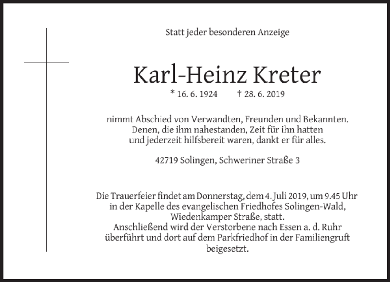 <p>Statt jeder besonderen Anzeige</p><p>Karl-Heinz Kreter<br />* 16. 6. 1924</p><p>† 28. 6. 2019</p><p>nimmt Abschied von Verwandten, Freunden und Bekannten.<br />Denen, die ihm nahestanden, Zeit für ihn hatten<br />und jederzeit hilfsbereit waren, dankt er für alles.<br />42719 Solingen, Schweriner Straße 3</p><p>Die Trauerfeier findet am Donnerstag, dem 4. Juli 2019, um 9.45 Uhr<br />in der Kapelle des evangelischen Friedhofes Solingen-Wald,<br />Wiedenkamper Straße, statt.<br />Anschließend wird der Verstorbene nach Essen a. d. Ruhr<br />überführt und dort auf dem Parkfriedhof in der Familiengruft<br />beigesetzt.</p>