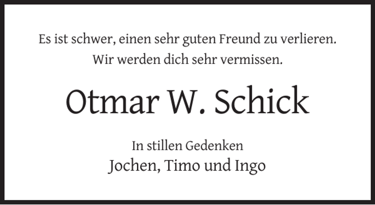 <p>Es ist schwer, einen sehr guten Freund zu verlieren.<br />Wir werden dich sehr vermissen.</p><p>Otmar W. Schick<br />In stillen Gedenken</p><p>Jochen, Timo und Ingo</p>
