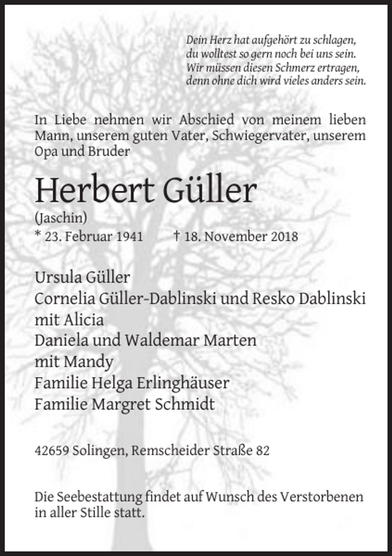 <p>Dein Herz hat aufgehört zu schlagen,<br />du wolltest so gern noch bei uns sein.<br />Wir müssen diesen Schmerz ertragen,<br />denn ohne dich wird vieles anders sein.</p><p>In Liebe nehmen wir Abschied von meinem lieben<br />Mann, unserem guten Vater, Schwiegervater, unserem<br />Opa und Bruder</p><p>Herbert Güller<br />(Jaschin)<br />* 23. Februar 1941</p><p>† 18. November 2018</p><p>Ursula Güller<br />Cornelia Güller-Dablinski und Resko Dablinski<br />mit Alicia<br />Daniela und Waldemar Marten<br />mit Mandy<br />Familie Helga Erlinghäuser<br />Familie Margret Schmidt<br />42659 Solingen, Remscheider Straße 82</p><p>Die Seebestattung findet auf Wunsch des Verstorbenen<br />in aller Stille statt.</p>
