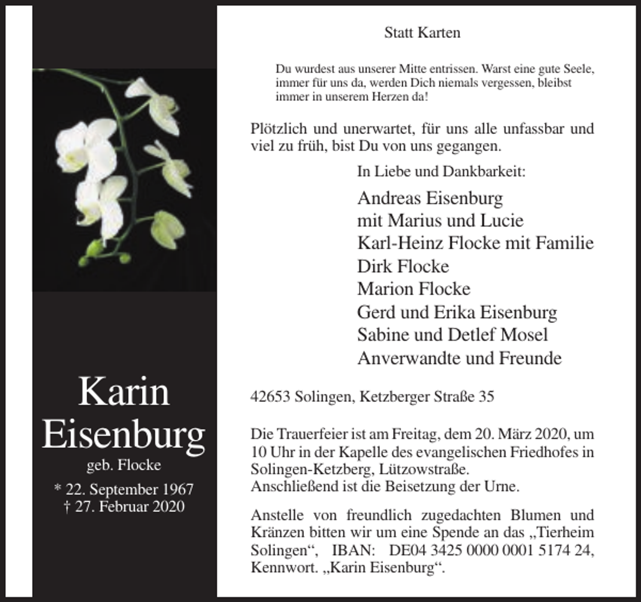 <p>Statt Karten<br />Du wurdest aus unserer Mitte entrissen. Warst eine gute Seele,<br />immer für uns da, werden Dich niemals vergessen, bleibst<br />immer in unserem Herzen da!</p><p>Plötzlich und unerwartet, für uns alle unfassbar und<br />viel zu früh, bist Du von uns gegangen.<br />In Liebe und Dankbarkeit:</p><p>Andreas Eisenburg<br />mit Marius und Lucie<br />Karl-Heinz Flocke mit Familie<br />Dirk Flocke<br />Marion Flocke<br />Gerd und Erika Eisenburg<br />Sabine und Detlef Mosel<br />Anverwandte und Freunde</p><p>Karin<br />Eisenburg<br />geb. Flocke<br />* 22. September 1967<br />† 27. Februar 2020</p><p>42653 Solingen, Ketzberger Straße 35<br />Die Trauerfeier ist am Freitag, dem 20. März 2020, um<br />10 Uhr in der Kapelle des evangelischen Friedhofes in<br />Solingen-Ketzberg, Lützowstraße.<br />Anschließend ist die Beisetzung der Urne.<br />Anstelle von freundlich zugedachten Blumen und<br />Kränzen bitten wir um eine Spende an das „Tierheim<br />Solingen“, IBAN: DE04 3425 01 5174 24,<br />Kennwort. „Karin Eisenburg“.</p>