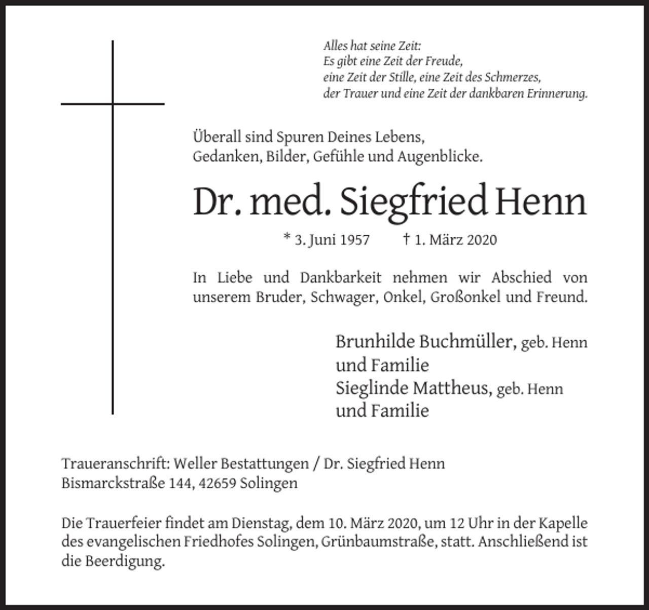 <p>Alles hat seine Zeit:<br />Es gibt eine Zeit der Freude,<br />eine Zeit der Stille, eine Zeit des Schmerzes,<br />der Trauer und eine Zeit der dankbaren Erinnerung.</p><p>Überall sind Spuren Deines Lebens,<br />Gedanken, Bilder, Gefühle und Augenblicke.</p><p>Dr. med. Siegfried Henn<br />* 3. Juni 1957</p><p>† 1. März 2020</p><p>In Liebe und Dankbarkeit nehmen wir Abschied von<br />unserem Bruder, Schwager, Onkel, Großonkel und Freund.</p><p>Brunhilde Buchmüller, geb. Henn<br />und Familie<br />Sieglinde Mattheus, geb. Henn<br />und Familie<br />Traueranschrift: Weller Bestattungen / Dr. Siegfried Henn<br />Bismarckstraße 144, 42659 Solingen<br />Die Trauerfeier findet am Dienstag, dem 10. März 2020, um 12 Uhr in der Kapelle<br />des evangelischen Friedhofes Solingen, Grünbaumstraße, statt. Anschließend ist<br />die Beerdigung.</p>