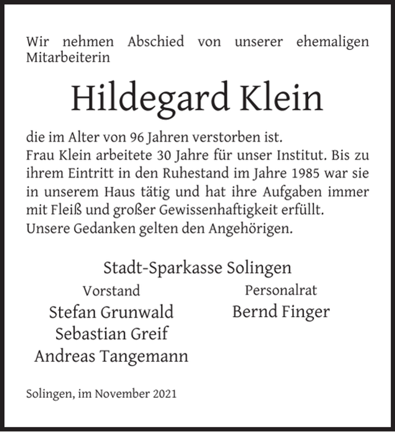 <p>Wir nehmen Abschied von unserer ehemaligen<br />Mitarbeiterin</p><p>Hildegard Klein<br />die im Alter von 96 Jahren verstorben ist.<br />Frau Klein arbeitete 30 Jahre für unser Institut. Bis zu<br />ihrem Eintritt in den Ruhestand im Jahre 1985 war sie<br />in unserem Haus tätig und hat ihre Aufgaben immer<br />mit Fleiß und großer Gewissenhaftigkeit erfüllt.<br />Unsere Gedanken gelten den Angehörigen.</p><p>Stadt-Sparkasse Solingen<br />Vorstand</p><p>Stefan Grunwald<br />Sebastian Greif<br />Andreas Tangemann<br />Solingen, im November 2021</p><p>Personalrat</p><p>Bernd Finger</p>