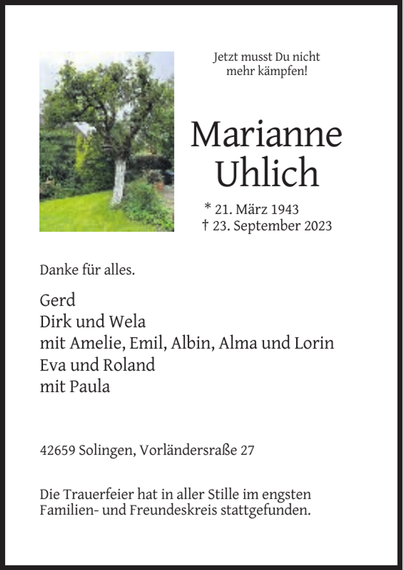 <p>Jetzt musst Du nicht<br />mehr kämpfen!</p><p>Marianne<br />Uhlich<br />* 21. März 1943<br />† 23. September 2023<br />Danke für alles.</p><p>Gerd<br />Dirk und Wela<br />mit Amelie, Emil, Albin, Alma und Lorin<br />Eva und Roland<br />mit Paula</p><p>42659 Solingen, Vorländersraße 27<br />Die Trauerfeier hat in aller Stille im engsten<br />Familien- und Freundeskreis stattgefunden.</p>