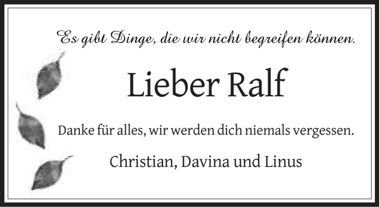 <p>Es gibt Dinge, die wir nicht begreifen können.</p><p>Lieber Ralf<br />Danke für alles, wir werden dich niemals vergessen.</p><p>Christian, Davina und Linus</p>