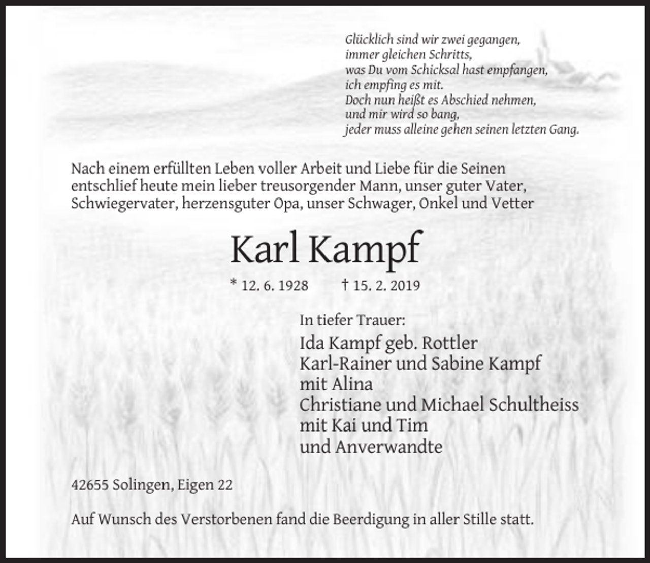 <p>Glücklich sind wir zwei gegangen,<br />immer gleichen Schritts,<br />was Du vom Schicksal hast empfangen,<br />ich empfing es mit.<br />Doch nun heißt es Abschied nehmen,<br />und mir wird so bang,<br />jeder muss alleine gehen seinen letzten Gang.</p><p>Nach einem erfüllten Leben voller Arbeit und Liebe für die Seinen<br />entschlief heute mein lieber treusorgender Mann, unser guter Vater,<br />Schwiegervater, herzensguter Opa, unser Schwager, Onkel und Vetter</p><p>Karl Kampf<br />* 12. 6. 1928</p><p>† 15. 2. 2019</p><p>In tiefer Trauer:</p><p>Ida Kampf geb. Rottler<br />Karl-Rainer und Sabine Kampf<br />mit Alina<br />Christiane und Michael Schultheiss<br />mit Kai und Tim<br />und Anverwandte<br />42655 Solingen, Eigen 22<br />Auf Wunsch des Verstorbenen fand die Beerdigung in aller Stille statt.</p>