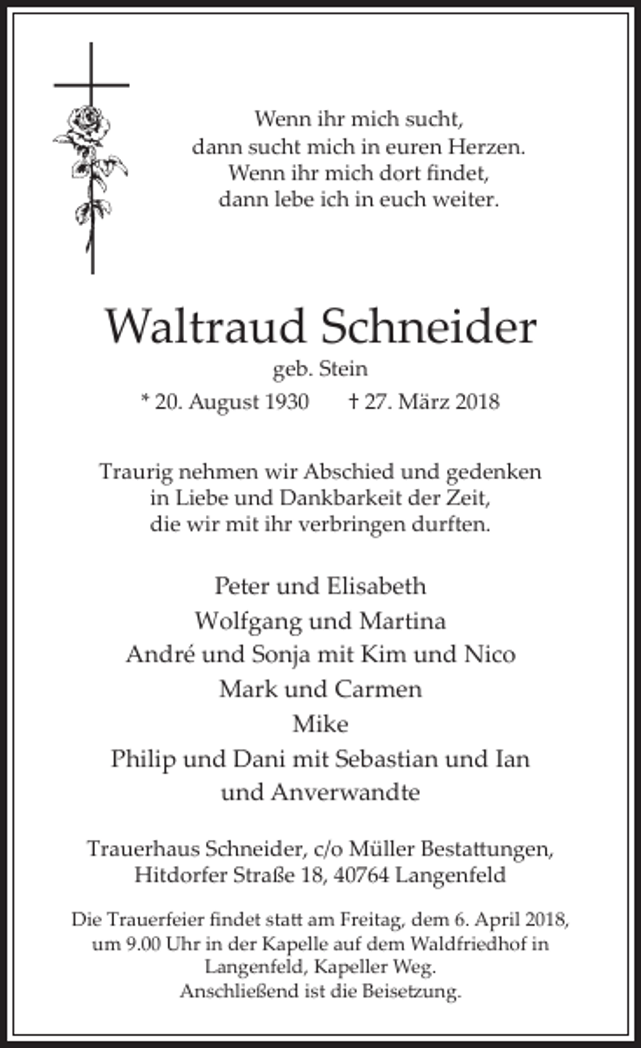 <p>Wenn ihr mich sucht,<br />dann sucht mich in euren Herzen.<br />Wenn ihr mich dort ndet,<br />dann lebe ich in euch weiter.</p><p>Waltraud Schneider<br />geb. Stein</p><p>* 20. August 1930</p><p>† 27. März 2018</p><p>Traurig nehmen wir Abschied und gedenken<br />in Liebe und Dankbarkeit der Zeit,<br />die wir mit ihr verbringen durften.</p><p>Peter und Elisabeth<br />Wolfgang und Martina<br />André und Sonja mit Kim und Nico<br />Mark und Carmen<br />Mike<br />Philip und Dani mit Sebastian und Ian<br />und Anverwandte<br />Trauerhaus Schneider, c o M ller esta ungen,<br />Hitdorfer Straße 18, 40764 Langenfeld<br />Die Trauerfeier ndet sta am reitag, dem 6. April 2018,<br />um 9.00 Uhr in der Kapelle auf dem Waldfriedhof in<br />Langenfeld, Kapeller Weg.<br />Anschließend ist die eise ung.</p>