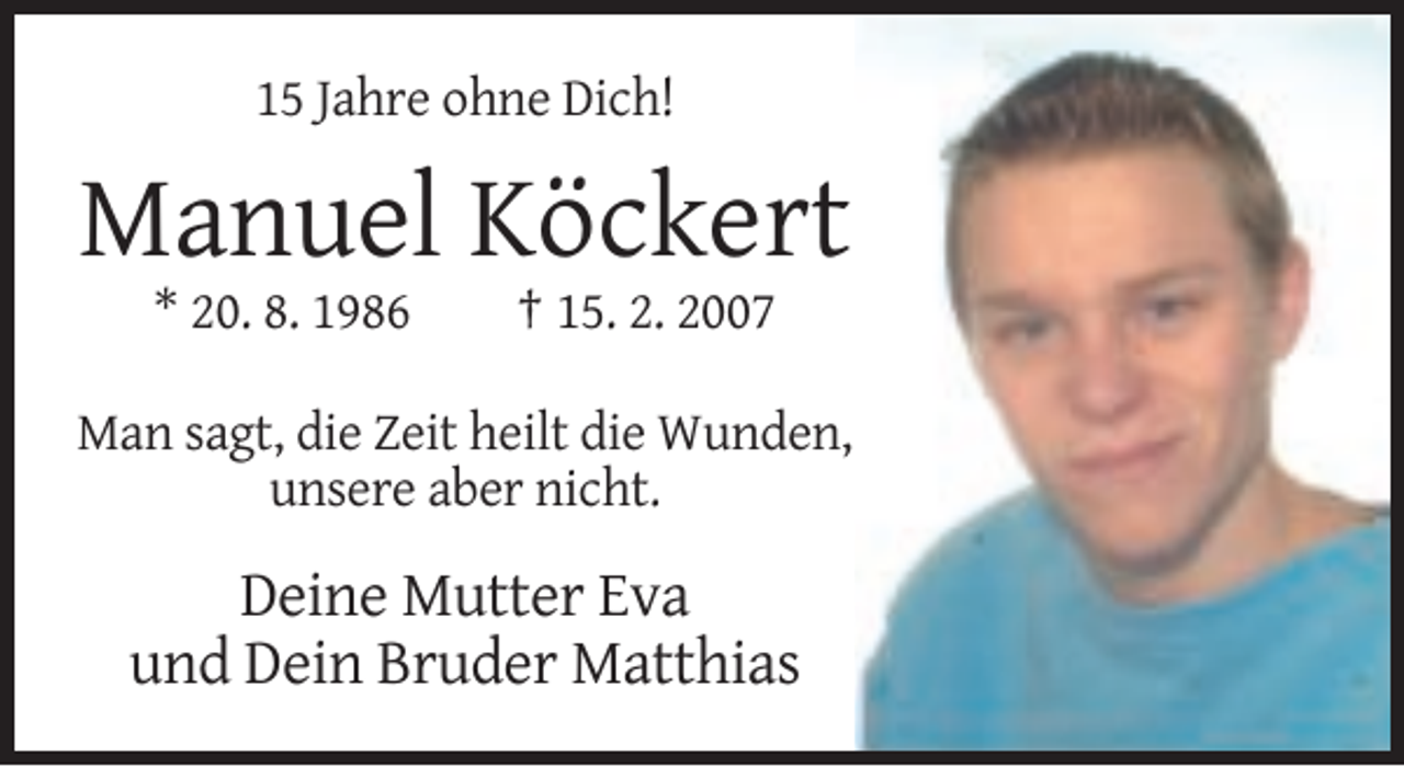 <p>15 Jahre ohne Dich!</p><p>Manuel Köckert<br />* 20. 8. 1986</p><p>† 15. 2. 2007</p><p>Man sagt, die Zeit heilt die Wunden,<br />unsere aber nicht.</p><p>Deine Mutter Eva<br />und Dein Bruder Matthias</p>