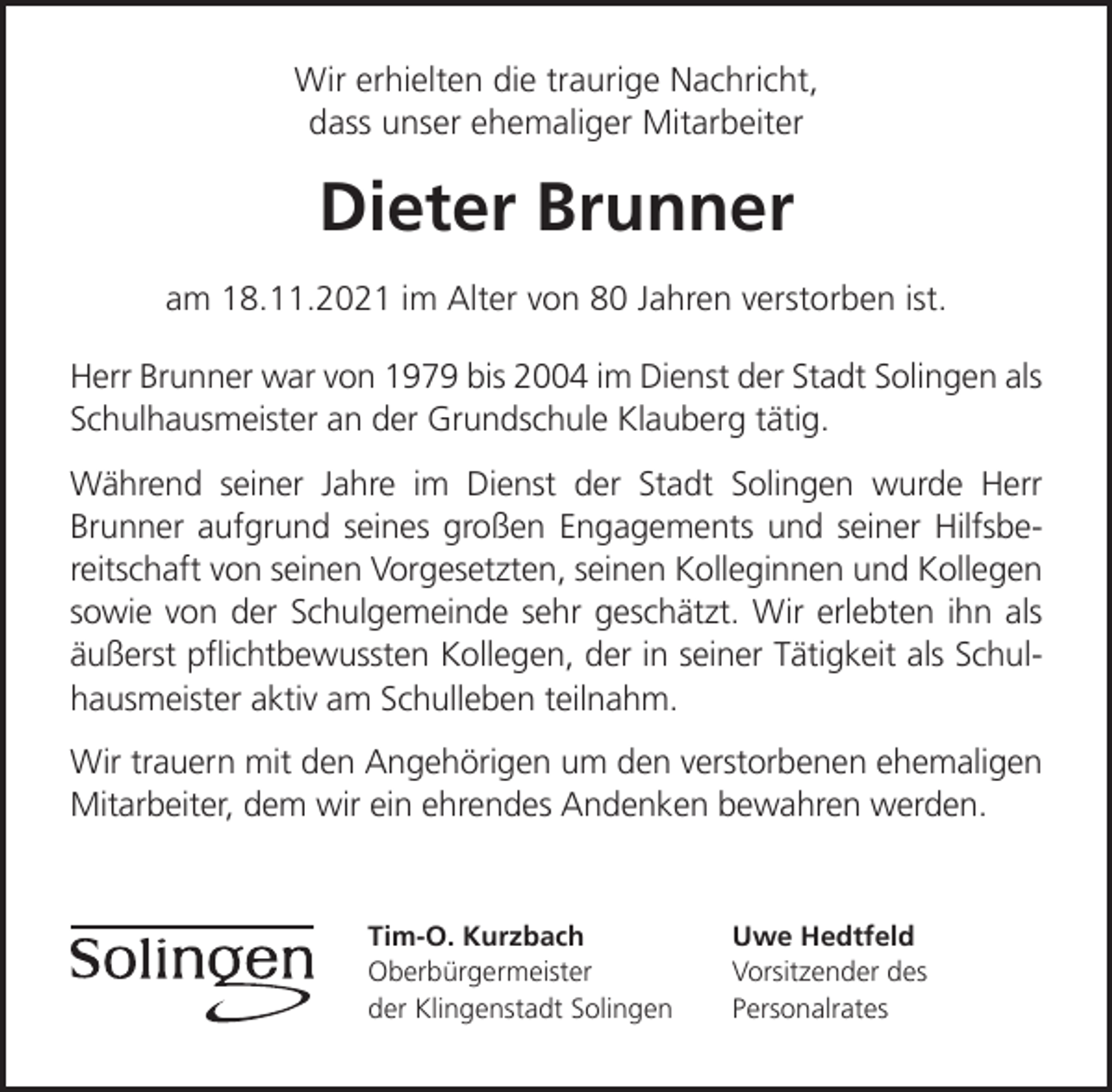 <p>Wir erhielten die traurige Nachricht,<br />dass unser ehemaliger Mitarbeiter</p><p>Dieter Brunner<br />am 18.11.2021 im Alter von 80 Jahren verstorben ist.<br />Herr Brunner war von 1979 bis 2004 im Dienst der Stadt Solingen als<br />Schulhausmeister an der Grundschule Klauberg tätig.<br />Während seiner Jahre im Dienst der Stadt Solingen wurde Herr<br />Brunner aufgrund seines großen Engagements und seiner Hilfsbereitschaft von seinen Vorgesetzten, seinen Kolleginnen und Kollegen<br />sowie von der Schulgemeinde sehr geschätzt. Wir erlebten ihn als<br />äußerst pﬂichtbewussten Kollegen, der in seiner Tätigkeit als Schulhausmeister aktiv am Schulleben teilnahm.<br />Wir trauern mit den Angehörigen um den verstorbenen ehemaligen<br />Mitarbeiter, dem wir ein ehrendes Andenken bewahren werden.</p><p>Tim-O. Kurzbach<br />Oberbürgermeister<br />der Klingenstadt Solingen</p><p>Uwe Hedtfeld<br />Vorsitzender des<br />Personalrates</p>