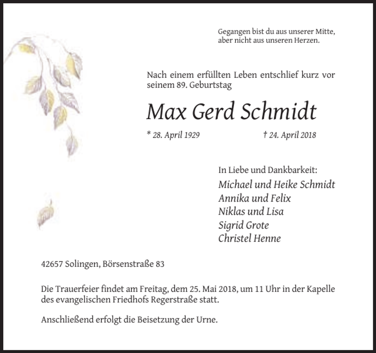 <p>Gegangen bist du aus unserer Mitte,<br />aber nicht aus unseren Herzen.</p><p>Nach einem erfüllten Leben entschlief kurz vor<br />seinem 89. Geburtstag</p><p>Max Gerd Schmidt<br />* 28. April 1929</p><p>† 24. April 2018</p><p>In Liebe und Dankbarkeit:</p><p>Michael und Heike Schmidt<br />Annika und Felix<br />Niklas und Lisa<br />Sigrid Grote<br />Christel Henne<br />42657 Solingen, Börsenstraße 83<br />Die Trauerfeier findet am Freitag, dem 25. Mai 2018, um 11 Uhr in der Kapelle<br />des evangelischen Friedhofs Regerstraße statt.<br />Anschließend erfolgt die Beisetzung der Urne.</p>