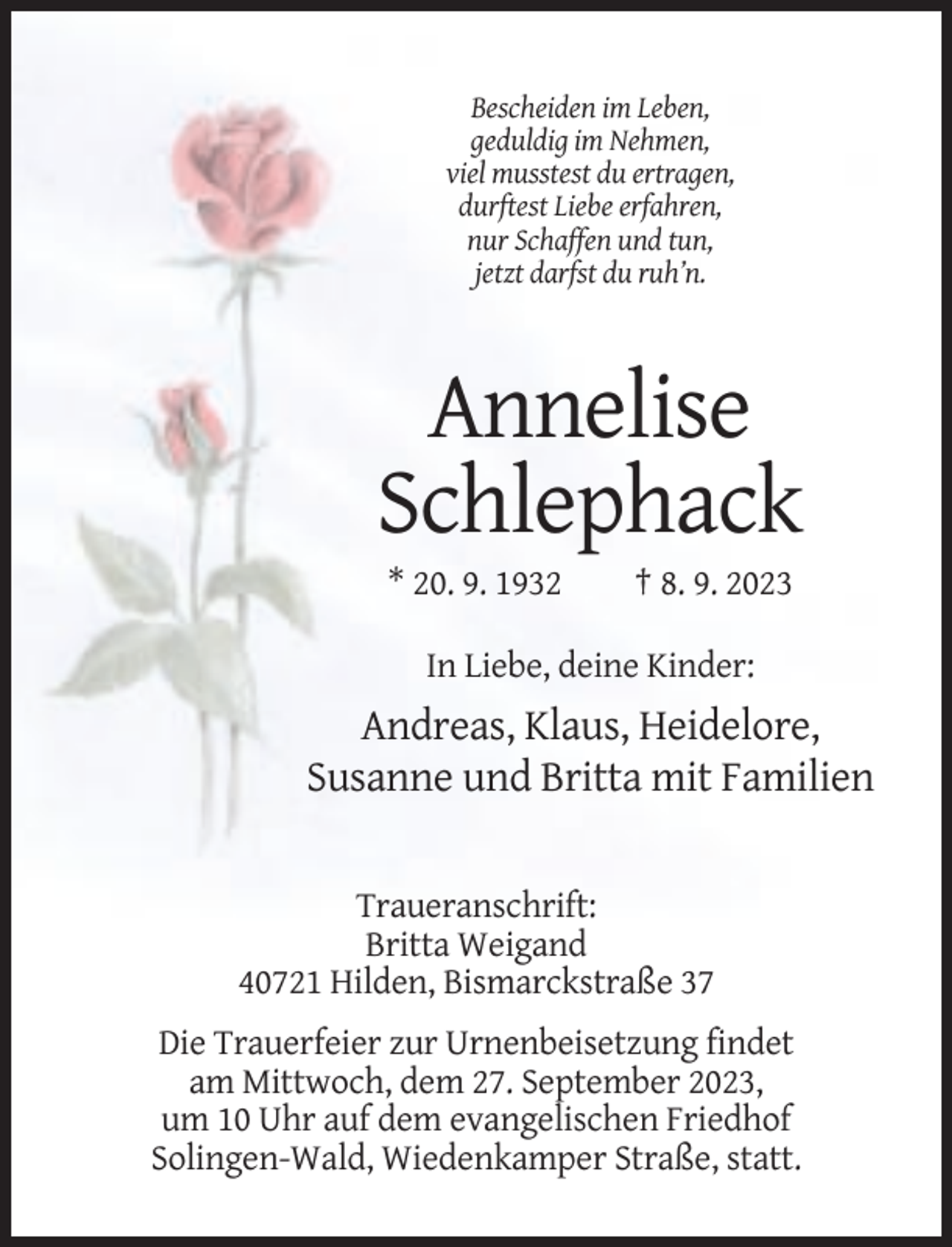 <p>Bescheiden im Leben,<br />geduldig im Nehmen,<br />viel musstest du ertragen,<br />durftest Liebe erfahren,<br />nur Schaffen und tun,<br />jetzt darfst du ruh’n.</p><p>Annelise<br />Schlephack<br />* 20. 9. 1932</p><p>† 8. 9. 2023</p><p>In Liebe, deine Kinder:</p><p>Andreas, Klaus, Heidelore,<br />Susanne und Britta mit Familien</p><p>Traueranschrift:<br />Britta Weigand<br />40721 Hilden, Bismarckstraße 37<br />Die Trauerfeier zur Urnenbeisetzung findet<br />am Mittwoch, dem 27. September 2023,<br />um 10 Uhr auf dem evangelischen Friedhof<br />Solingen-Wald, Wiedenkamper Straße, statt.</p>