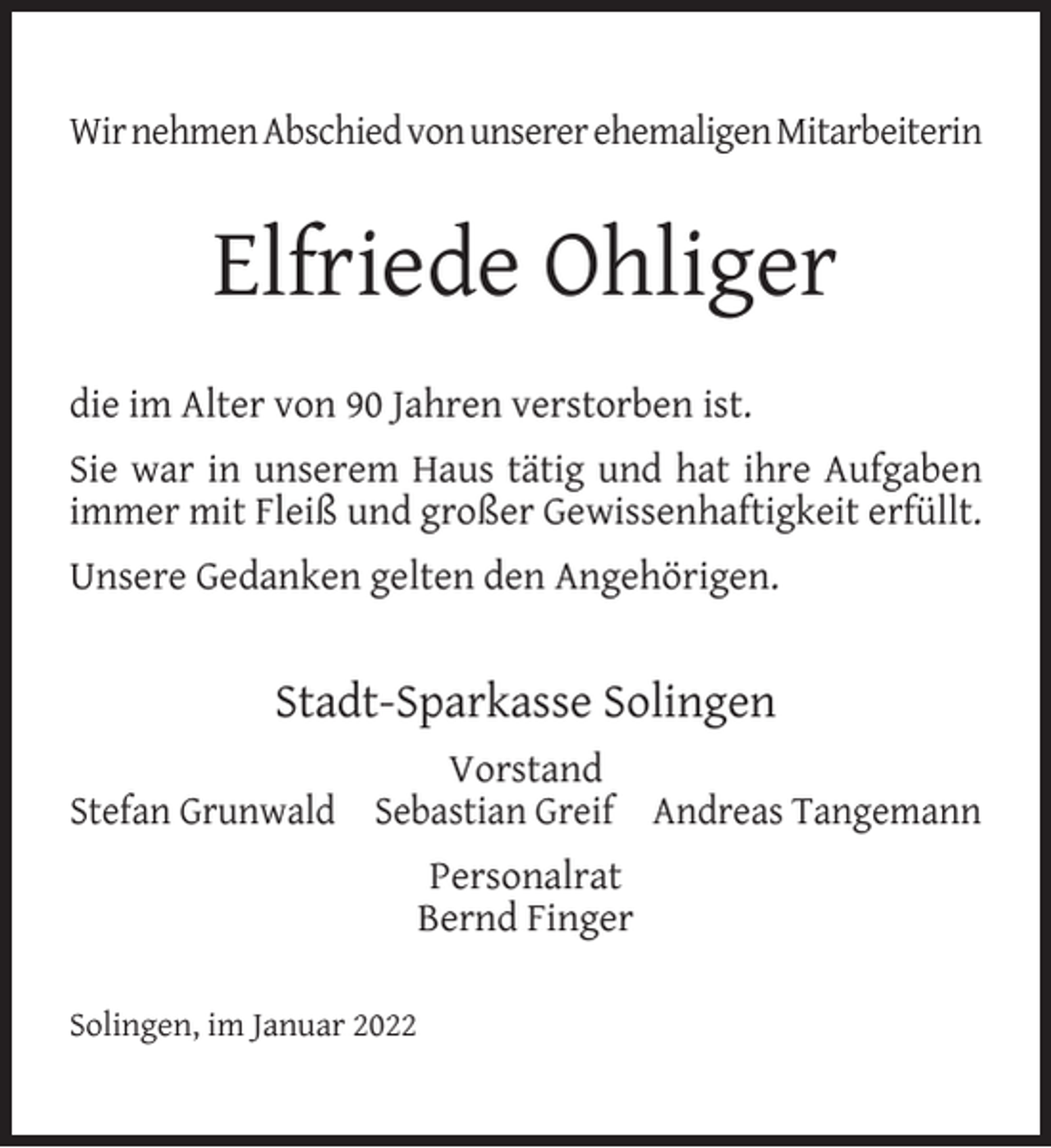 <p>Wir nehmen Abschied von unserer ehemaligen Mitarbeiterin</p><p>Elfriede Ohliger<br />die im Alter von 90 Jahren verstorben ist.<br />Sie war in unserem Haus tätig und hat ihre Aufgaben<br />immer mit Fleiß und großer Gewissenhaftigkeit erfüllt.<br />Unsere Gedanken gelten den Angehörigen.</p><p>Stadt-Sparkasse Solingen<br />Vorstand<br />Stefan Grunwald Sebastian Greif Andreas Tangemann<br />Personalrat<br />Bernd Finger<br />Solingen, im Januar 2022</p>