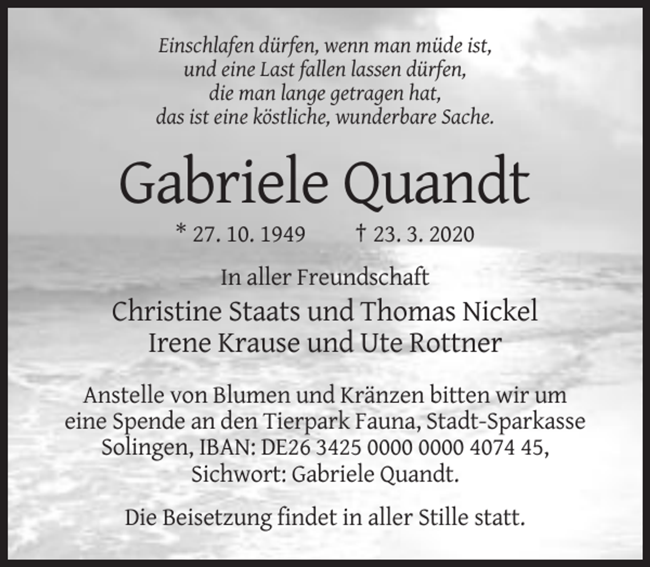 <p>Einschlafen dürfen, wenn man müde ist,<br />und eine Last fallen lassen dürfen,<br />die man lange getragen hat,<br />das ist eine köstliche, wunderbare Sache.</p><p>Gabriele Quandt<br />* 27. 10. 1949</p><p>† 23. 3. 2020</p><p>In aller Freundschaft</p><p>Christine Staats und Thomas Nickel<br />Irene Krause und Ute Rottner<br />Anstelle von Blumen und Kränzen bitten wir um<br />eine Spende an den Tierpark Fauna, Stadt-Sparkasse<br />Solingen, IBAN: DE26 3425 4075,<br />Sichwort: Gabriele Quandt.<br />Die Beisetzung findet in aller Stille statt.</p>