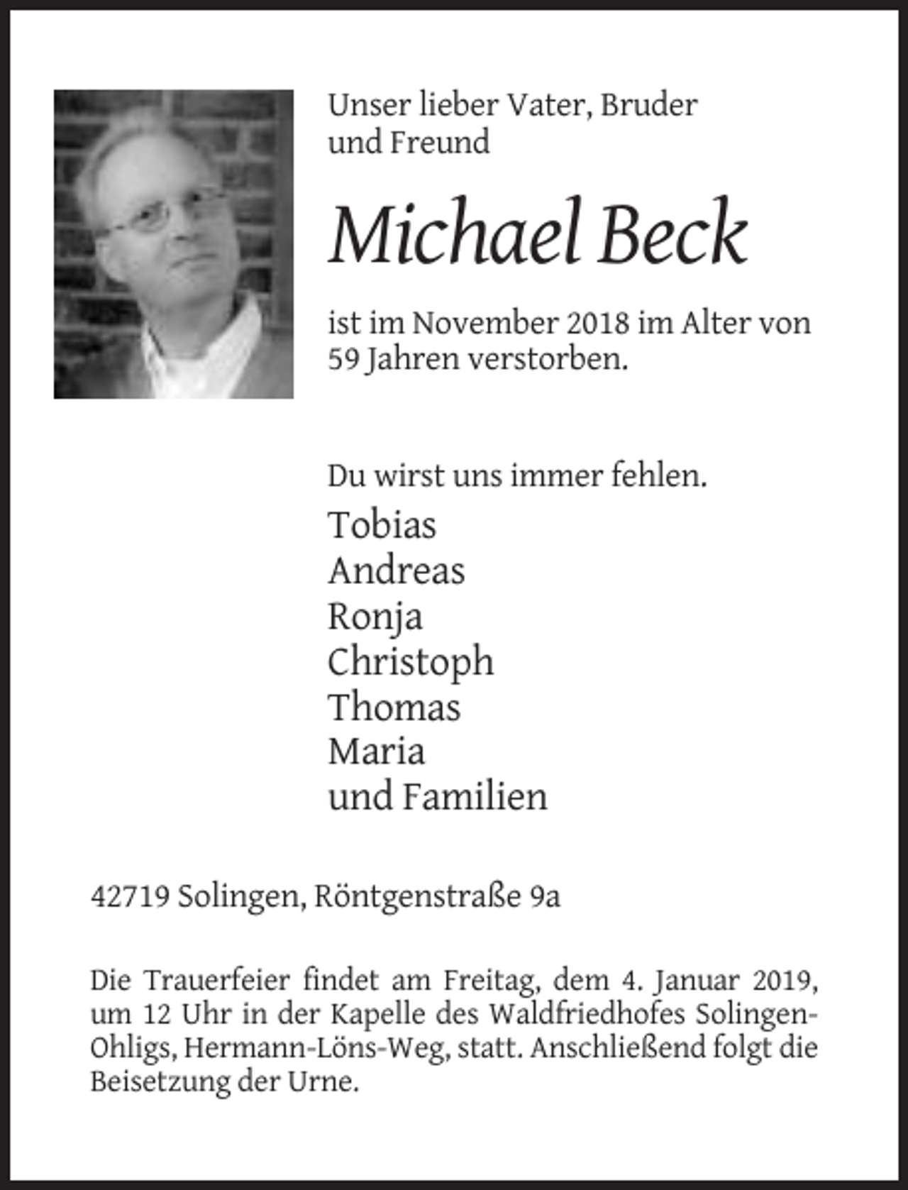 <p>Unser lieber Vater, Bruder<br />und Freund</p><p>Michael Beck<br />ist im November 2018 im Alter von<br />59 Jahren verstorben.</p><p>Du wirst uns immer fehlen.</p><p>Tobias<br />Andreas<br />Ronja<br />Christoph<br />Thomas<br />Maria<br />und Familien<br />42719 Solingen, Röntgenstraße 9a<br />Die Trauerfeier findet am Freitag, dem 4. Januar 2019,<br />um 12 Uhr in der Kapelle des Waldfriedhofes SolingenOhligs, Hermann-Löns-Weg, statt. Anschließend folgt die<br />Beisetzung der Urne.</p>