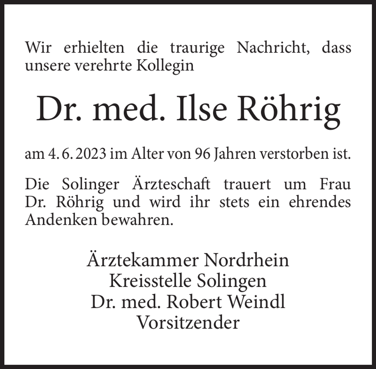<p>Wir erhielten die traurige Nachricht, dass<br />unsere verehrte Kollegin</p><p>Dr. med. Ilse Röhrig<br />am 4. 6. 2023 im Alter von 96 Jahren verstorben ist.<br />Die Solinger Ärzteschaft trauert um Frau<br />Dr. Röhrig und wird ihr stets ein ehrendes<br />Andenken bewahren.</p><p>Ärztekammer Nordrhein<br />Kreisstelle Solingen<br />Dr. med. Robert Weindl<br />Vorsitzender</p>