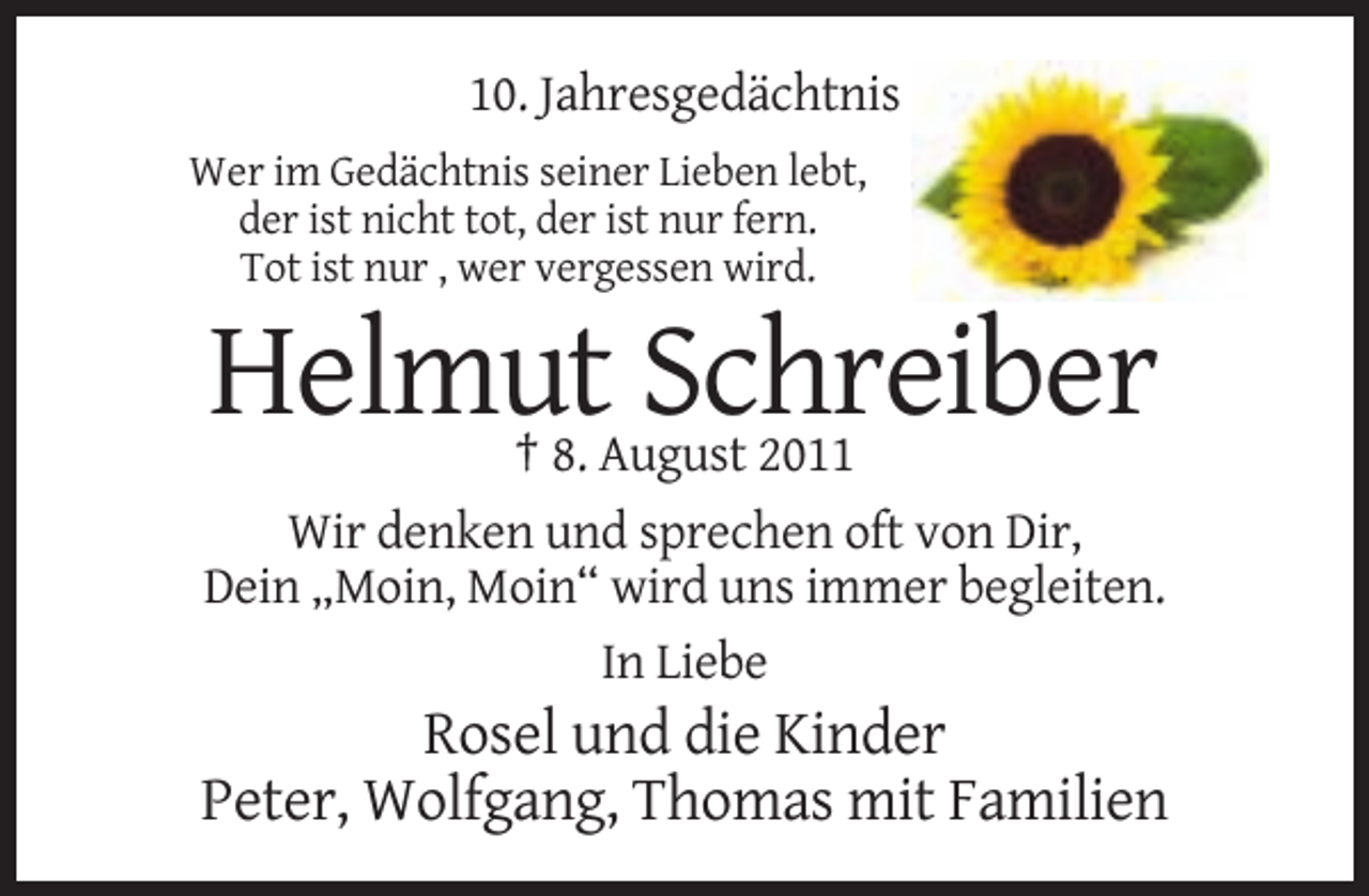 <p>10. Jahresgedächtnis<br />Wer im Gedächtnis seiner Lieben lebt,<br />der ist nicht tot, der ist nur fern.<br />Tot ist nur , wer vergessen wird.</p><p>Helmut Schreiber<br />† 8. August 2011<br />Wir denken und sprechen oft von Dir,<br />Dein „Moin, Moin“ wird uns immer begleiten.<br />In Liebe</p><p>Rosel und die Kinder<br />Peter, Wolfgang, Thomas mit Familien</p>