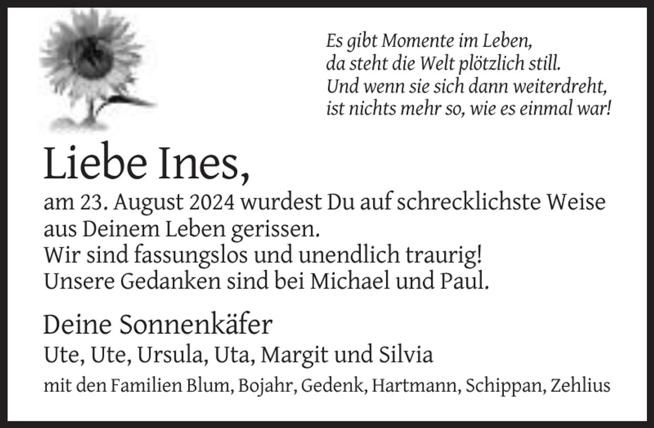 <p>Es gibt Momente im Leben,<br />da steht die Welt plötzlich still.<br />Und wenn sie sich dann weiterdreht,<br />ist nichts mehr so, wie es einmal war!</p><p>Liebe Ines,<br />am 23. August 2024 wurdest Du auf schrecklichste Weise<br />aus Deinem Leben gerissen.<br />Wir sind fassungslos und unendlich traurig!<br />Unsere Gedanken sind bei Michael und Paul.</p><p>Deine Sonnenkäfer<br />Ute, Ute, Ursula, Uta, Margit und Silvia<br />mit den Familien Blum, Bojahr, Gedenk, Hartmann, Schippan, Zehlius</p>