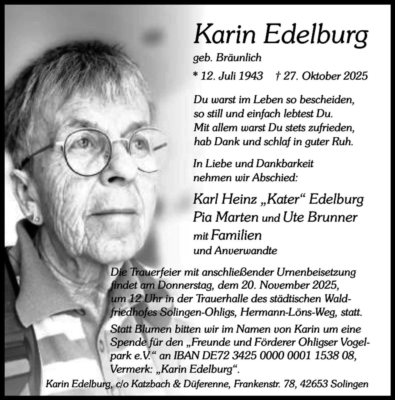 <p>Karin Edelburg</p><p>geb. Bräunlich</p><p>* 12. Juli 1943</p><p>† 27. Oktober 2025</p><p>Du warst im Leben so bescheiden,<br />so still und einfach lebtest Du.<br />Mit allem warst Du stets zufrieden,<br />hab Dank und schlaf in guter Ruh.<br />In Liebe und Dankbarkeit<br />nehmen wir Abschied:</p><p>Karl Heinz „Kater“ Edelburg<br />Pia Marten und Ute Brunner<br />mit Familien</p><p>und Anverwandte</p><p>Die Trauerfeier mit anschließender Urnenbeisetzung<br />findet am Donnerstag, dem 20. November 2025,<br />um 12 Uhr in der Trauerhalle des städtischen Waldfriedhofes Solingen-Ohligs, Hermann-Löns-Weg, statt.<br />Statt Blumen bitten wir im Namen von Karin um eine<br />Spende für den „Freunde und Förderer Ohligser Vogelpark e.V.“ an IBAN DE72 3425 0538 08,<br />Vermerk: „Karin Edelburg“.<br />Karin Edelburg, c/o Katzbach &amp; Düferenne, Frankenstr. 78, 42653 Solingen</p>