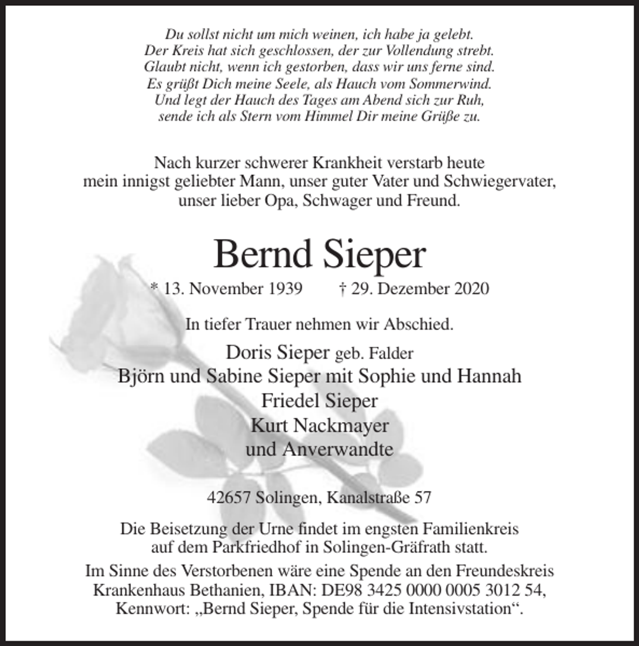 <p>Du sollst nicht um mich weinen, ich habe ja gelebt.<br />Der Kreis hat sich geschlossen, der zur Vollendung strebt.<br />Glaubt nicht, wenn ich gestorben, dass wir uns ferne sind.<br />Es grüßt Dich meine Seele, als Hauch vom Sommerwind.<br />Und legt der Hauch des Tages am Abend sich zur Ruh,<br />sende ich als Stern vom Himmel Dir meine Grüße zu.</p><p>Nach kurzer schwerer Krankheit verstarb heute<br />mein innigst geliebter Mann, unser guter Vater und Schwiegervater,<br />unser lieber Opa, Schwager und Freund.</p><p>Bernd Sieper<br />* 13. November 1939</p><p>† 29. Dezember 2020</p><p>In tiefer Trauer nehmen wir Abschied.</p><p>Doris Sieper geb. Falder<br />Björn und Sabine Sieper mit Sophie und Hannah<br />Friedel Sieper<br />Kurt Nackmayer<br />und Anverwandte<br />42657 Solingen, Kanalstraße 57<br />Die Beisetzung der Urne findet im engsten Familienkreis<br />auf dem Parkfriedhof in Solingen-Gräfrath statt.<br />Im Sinne des Verstorbenen wäre eine Spende an den Freundeskreis<br />Krankenhaus Bethanien, IBAN: DE98 3425 05 3012 54,<br />Kennwort: „Bernd Sieper, Spende für die Intensivstation“.</p>