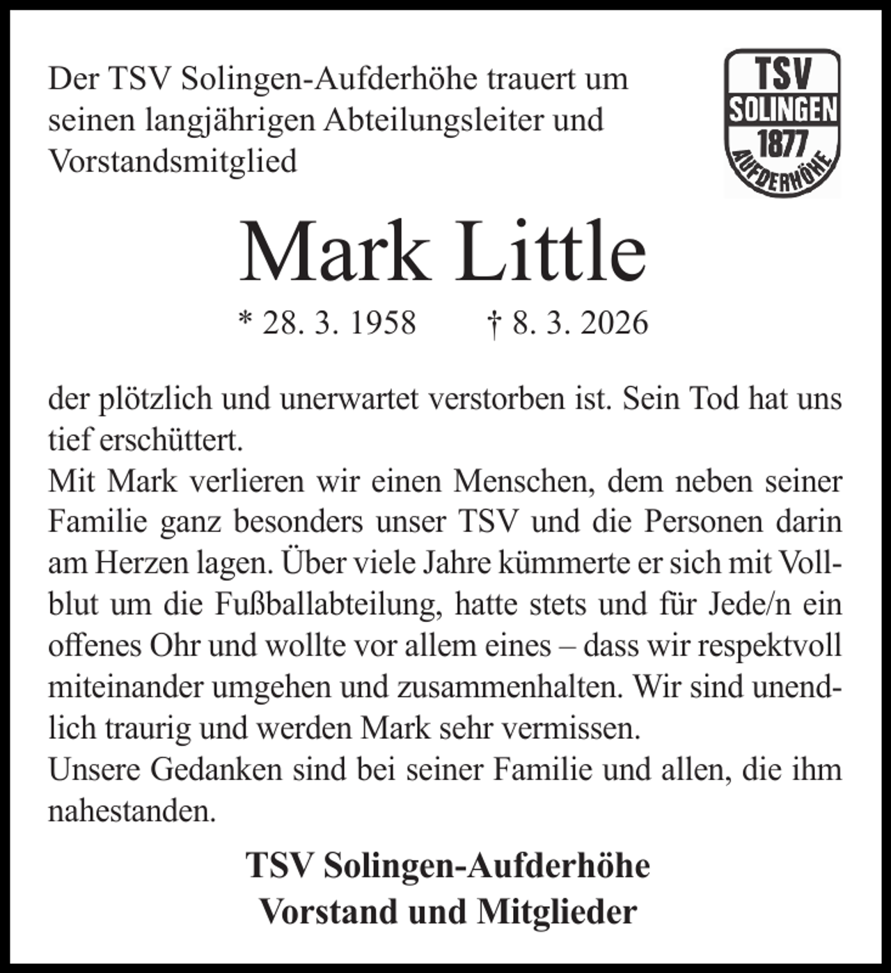 <p>Der TSV Solingen-Aufderhöhe trauert um<br />seinen langjährigen Abteilungsleiter und<br />Vorstandsmitglied</p><p>Mark Little</p><p>* 28. 3. 1958</p><p>† 8. 3. 2026</p><p>der plötzlich und unerwartet verstorben ist. Sein Tod hat uns<br />tief erschüttert.<br />Mit Mark verlieren wir einen Menschen, dem neben seiner<br />Familie ganz besonders unser TSV und die Personen darin<br />am Herzen lagen. Über viele Jahre kümmerte er sich mit Vollblut um die Fußballabteilung, hatte stets und für Jede/n ein<br />oﬀenes Ohr und wollte vor allem eines – dass wir respektvoll<br />miteinander umgehen und zusammenhalten. Wir sind unendlich traurig und werden Mark sehr vermissen.<br />Unsere Gedanken sind bei seiner Familie und allen, die ihm<br />nahestanden.</p><p>TSV Solingen-Aufderhöhe<br />Vorstand und Mitglieder</p>
