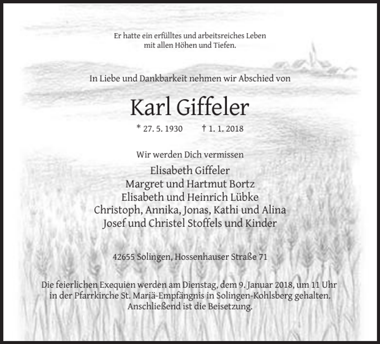 <p>Er hatte ein erfülltes und arbeitsreiches Leben<br />mit allen Höhen und Tiefen.</p><p>In Liebe und Dankbarkeit nehmen wir Abschied von</p><p>Karl Giffeler<br />* 27. 5. 1930</p><p>† 1. 1. 2018</p><p>Wir werden Dich vermissen</p><p>Elisabeth Giffeler<br />Margret und Hartmut Bortz<br />Elisabeth und Heinrich Lübke<br />Christoph, Annika, Jonas, Kathi und Alina<br />Josef und Christel Stoffels und Kinder</p><p>42655 Solingen, Hossenhauser Straße 71</p><p>Die feierlichen Exequien werden am Dienstag, dem 9. Januar 2018, um 11 Uhr<br />in der Pfarrkirche St. Mariä-Empfängnis in Solingen-Kohlsberg gehalten.<br />Anschließend ist die Beisetzung.</p>