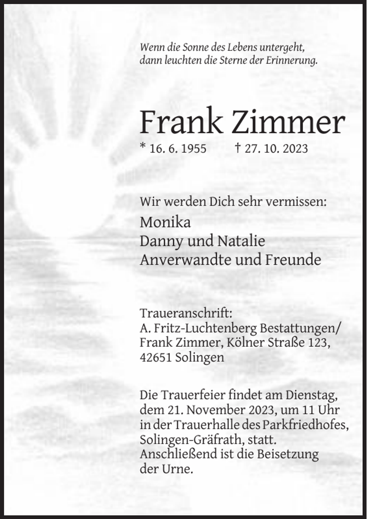 <p>Wenn die Sonne des Lebens untergeht,<br />dann leuchten die Sterne der Erinnerung.</p><p>Frank Zimmer<br />* 16. 6. 1955</p><p>† 27. 10. 2023</p><p>Wir werden Dich sehr vermissen:</p><p>Monika<br />Danny und Natalie<br />Anverwandte und Freunde</p><p>Traueranschrift:<br />A. Fritz-Luchtenberg Bestattungen/<br />Frank Zimmer, Kölner Straße 123,<br />42651 Solingen<br />Die Trauerfeier findet am Dienstag,<br />dem 21. November 2023, um 11 Uhr<br />in der Trauerhalle des Parkfriedhofes,<br />Solingen-Gräfrath, statt.<br />Anschließend ist die Beisetzung<br />der Urne.</p>